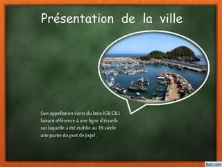 Présentation de la ville
Son appellation viens du latin IGILGILI
faisantréférence à une ligne d’écueils
sur laquelle a été établie au 19 siècle
une partie du port de Jiejel .
 