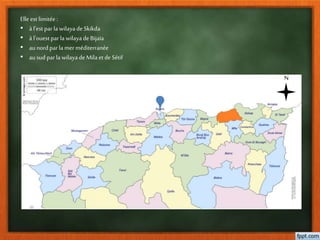 Elle est limitée:
• à l’est par la wilaya de Skikda
• à l’ouest par la wilaya deBijaīa
• aunord par la merméditerranée
• ausud par la wilaya de Mila et de Sétif
N
 