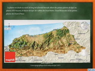 Laplaine est situéeaunord, le long de labande littoraleallantdes petites plainesde Jijel, les
plaines d’El-Aouana,le bassinde Jijel, les vallées de Oued Kébir, Oued Boussiaba etles petites
plaines de Oued Z’hour .
www.maphill.com
Cartetopographique dela wilaya de Jijel, 2011
 