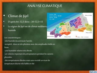 ANALYSE CLIMATIQUE
• Climat de Jijel
• D’après Im :32,5 donc :30<32,5<55
• La région de Jijel est de climat méditerranéen
humide
Lescaractéristiques:
-trèshumideduranttoutel’année.
-tempéré,douxettrèspluvieuxavec desamplitudesfaibleen
hiver.
-unehumidité relativetrès élevée.
-unvolume importantdeprécipitationspendantles saisons
pluviales.
-destempératuresélevées mais sansexcédéun écartde
températurediurnetrèsfaibleen été
 