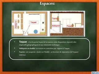 Espaces:
• Taqaat : c’est la partie hautede la maison, cette disposition répond à des
impératifs géographiques et aux nécessités technique
• Addaynin ou étable : se trouve en contrebas par rapport à Taqaat
• Taarict : est soupente située sur l’étable , sa fonction de séparation del’espace
intérieur.
 