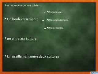 Les retombées qui ont suivies :
• Un bouleversement :
•Des habitudes
•Des comportements
•Des mentalités
• unentrelacs culturel
• Un tiraillemententre deux cultures
 