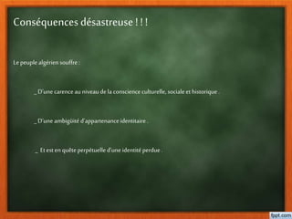 Conséquences désastreuse ! ! !
Le peuple algérien souffre:
_ D’une carenceau niveaudela conscience culturelle,sociale et historique.
_D’uneambigüitéd’appartenanceidentitaire.
_ Etest en quêteperpétuelle d’uneidentitéperdue .
 