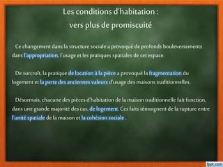 Les conditionsd’habitation:
vers plusde promiscuité
Cechangementdans la structure sociale a provoqué deprofonds bouleversements
dans l’appropriation, l’usage et les pratiques spatiales decet espace.
De surcroît, la pratique delocation à la pièce a provoqué lafragmentation du
logement et la pertedesanciennes valeurs d’usage des maisons traditionnelles.
Désormais, chacunedes pièces d’habitation de la maison traditionnelle fait fonction,
dans une grandemajorité descas, delogement. Ces faits témoignent dela rupture entre
l’unité spatiale dela maison et la cohésion sociale .
 