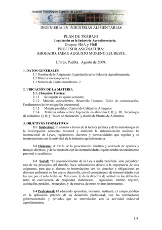 INGENIERÍA EN INDUSTRIAS ALIMENTARIAS

                               PLAN DE TRABAJO
                       Legislación en la Industria Agroalimentaria.
                      Grupos: 5I6A y 5I6B
                   PROFESOR ASIGNATURA:
          ABOGADO. JAIME AUGUSTO MORENO SEGRESTE.

                         Libres, Puebla. Agosto de 2009.

1. DATOS GENERALES
      1.1 Nombre de la Asignatura: Legislación en la Industria Agroalimentaria.
      1.2 Materia teórico-practica
      1.3 Numero de visitas industriales. 2

2. UBICACIÓN DE LA MATERIA
       2.1. Ubicación Teórica:
       2.1.1    Se imparte en quinto semestre.
       2.1.2 Materias antecedentes: Desarrollo Humano, Taller de comunicación,
Fundamentos de investigación documental.
       2.1.3    Materia paralelas: Control de Calidad en Alimentos
       2.1.4     Materias subsecuentes: Ingeniería en alimentos I, II, y III, Tecnología
de alimentos I y II; y Taller de planeación y diseño de Plantas de Alimentos.

3. OBJETIVOS FORMATIVOS
        3.1 Intelectual: El alumno a través de la técnica jurídica y de la metodología de
la investigación conocerá, razonará y analizará la sistematización nacional he
internacional de Leyes, reglamentos, decretos y normatividades que regulan y se
interrelacionan con la actividad de la industria agroalimentaria.

       3.2 Humano: A través de la presentación, temática y ordenada de apuntes y
trabajos diversos, y de la incursión con las normatividades legales tendrá un crecimiento
personal y académico.

       3.3 Social: “El desconocimiento de la Ley a nadie beneficia, solo perjudica”
uno de los principios del derecho, hace señalamiento directo a la importancia de esta
asignatura, para que el alumno se interrelacione con los derechos y obligaciones en
diversos ambientes en los que se desarrolla, con el conocimiento de normatividades con
las que por el solo hecho ser Mexicano, le da la directriz de actitud en los diferentes
roles de convivencia, de propiedad, elaboración, regulación, tramite, registro,
asociación, petición, protección; y de reserva, de entre los mas importantes.

       3.4 Profesional: El educando aprenderá, razonará, analizará, el campo jurídico
en la aplicación práctica de su desarrollo profesional, con las Instituciones
gubernamentales y privadas que se interrelación con la actividad industrial
agroalimentaria.



                                                                                    1/4
 