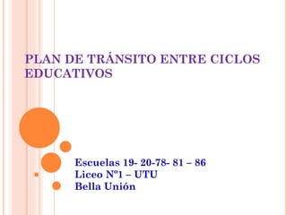 PLAN DE TRÁNSITO ENTRE CICLOS
EDUCATIVOS




      Escuelas 19- 20-78- 81 – 86
      Liceo Nº1 – UTU
      Bella Unión
 