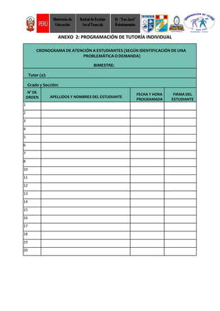 ANEXO 2: PROGRAMACIÓN DE TUTORÍA INDIVIDUAL
CRONOGRAMA DE ATENCIÓN A ESTUDIANTES (SEGÚN IDENTIFICACIÓN DE UNA
PROBLEMÁTICAO DEMANDA)
BIMESTRE:
Tutor (a):
Grado y Sección:
N° DE
ORDEN APELLIDOS Y NOMBRES DEL ESTUDIANTE
FECHA Y HORA
PROGRAMADA
FIRMA DEL
ESTUDIANTE
1
2
3
4
5
6
7
8
10
11
12
13
14
15
16
17
18
19
20
 
