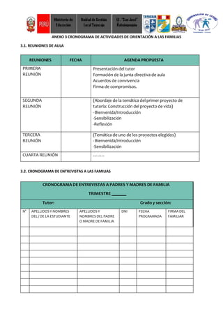 ANEXO 3 CRONOGRAMA DE ACTIVIDADES DE ORIENTACIÓN A LAS FAMILIAS
3.1. REUNIONES DE AULA
REUNIONES FECHA AGENDA PROPUESTA
PRIMERA
REUNIÓN
Presentación del tutor
Formación de la junta directiva de aula
Acuerdos de convivencia
Firma de compromisos.
SEGUNDA
REUNIÓN
(Abordaje de la temática del primer proyecto de
tutoría: Construcción del proyecto de vida)
-Bienvenida/Introducción
-Sensibilización
-Reflexión
TERCERA
REUNIÓN
(Temática de uno de los proyectos elegidos)
-Bienvenida/Introducción
-Sensibilización
-Reflexión
CUARTA REUNIÓN ……..
3.2. CRONOGRAMA DE ENTREVISTAS A LAS FAMILIAS
CRONOGRAMA DE ENTREVISTAS A PADRES Y MADRES DE FAMILIA
TRIMESTRE
Tutor: Grado y sección:
N° APELLIDOS Y NOMBRES
DEL / DE LA ESTUDIANTE
APELLIDOS Y
NOMBRES DEL PADRE
O MADRE DE FAMILIA
DNI FECHA
PROGRAMADA
FIRMA DEL
FAMILIAR
 