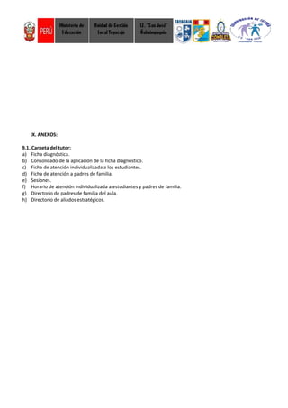 IX. ANEXOS:
9.1. Carpeta del tutor:
a) Ficha diagnóstica.
b) Consolidado de la aplicación de la ficha diagnóstico.
c) Ficha de atención individualizada a los estudiantes.
d) Ficha de atención a padres de familia.
e) Sesiones.
f) Horario de atención individualizada a estudiantes y padres de familia.
g) Directorio de padres de familia del aula.
h) Directorio de aliados estratégicos.
 