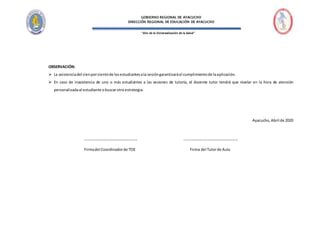 “Año de la Universalización de la Salud”
GOBIERNO REGIONAL DE AYACUCHO
DIRECCIÓN REGIONAL DE EDUCACIÓN DE AYACUCHO
OBSERVACIÓN:
 La asistenciadel cienporcientode losestudiantesala sesióngarantizaráel cumplimientode laaplicación.
 En caso de inasistencia de uno o más estudiantes a las sesiones de tutoría, el docente tutor tendrá que nivelar en la hora de atención
personalizadaal estudiante obuscarotra estrategia.
Ayacucho,Abril de 2020
----------------------------------------- ------------------------------------------
Firmadel Coordinadorde TOE Firma del Tutorde Aula
 