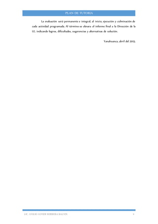 LIC. AVILIO JAVIER HERRERA BALVIN 4
PLAN DE TUTORIA
La evaluación será permanente e integral, al inicio, ejecución y culminación de
cada actividad programada. Al término se elevara el informe final a la Dirección de la
I.E. indicando logros, dificultades, sugerencias y alternativas de solución.
Yanahuanca, abril del 2015.
 
