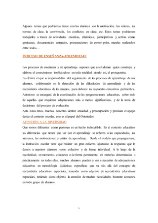 6
Algunos temas que podríamos tratar con los alumnos son la motivación, los valores, las
normas de clase, la convivencia, los conflictos en clase, etc. Estos temas podríamos
trabajarlos a través de actividades creativas, dinámicas, participativas y activas como
gymkanas, documentales animados, presentaciones de power point, murales realizados
entre todos…
PROCESO DE ENSEÑANZA-APRENDIZAJE
Los procesos de enseñanza y de aprendizaje suponen que es el alumno quien construye y
elabora el conocimiento implicándose en toda totalidad siendo así, el protagonista.
Es el tutor el que se responsabiliza del seguimiento de los procesos de aprendizaje de sus
alumnos, colaborando en la detección de las dificultades de aprendizaje y de las
necesidades educativas de los mismos, para elaborar las respuestas educativas pertinentes.
Asimismo se encargará de la coordinación de las programaciones educativas, sobre todo
de aquellas que requieran adaptaciones más o menos significativas, y de la toma de
decisiones del proceso de evaluación.
Ante estos retos, muchos docentes sienten ansiedad y preocupación y precisan el apoyo
desde el contexto escolar, este es el papel del Orientador.
ATENCIÓN A LA DIVERSIDAD
Que somos diferentes como personas es un hecho indiscutible. En el contexto educativo
las diferencias que tienen que ver con el aprendizaje se refieren a las capacidades, los
intereses, las motivaciones y estilos de aprendizaje. Desde el modelo que propugnamos,
la institución escolar tiene que realizar un gran esfuerzo ajustando la respuesta que le
damos a nuestros alumnos como colectivo y de forma individual. A lo largo de la
escolaridad, en momentos concretos o de forma permanente, en materias determinadas o
prácticamente en todas ellas, muchos alumnos pueden y van a necesitar de adecuaciones
educativas en metodología didácticas específicas que va más allá del concepto de
necesidades educativas especiales, teniendo como objetivo de necesidades educativos
especiales, teniendo como objetivo la atención de muchas necesidades bastante comunes
en todo grupo de alumnos.
 