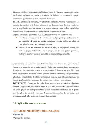 12
Llamamos AMPA, a la Asociación de Madres y Padres de Alumnos, pueden existir varias
en el centro y disponer de locales en el mismo. Su finalidad, es de asistencia, apoyo,
colaboración y participación en la educación de sus hijos.
El AMPA consta de un presidente, vicepresidente, secretario, tesorero y dos vocales. La
duración del mandato es de 4 años, esto es a lo que llamamos junta directiva y serán los
que se coordinarán con los tutores y el equipo docente, para realizar actividades
extraescolares y complementarias para potenciar lo aprendido en clase.
Algunas actividades que realiza el AMPA en coordinación con los tutores son:
Los niños de 6º de primaria ha estudiado el reciclaje, por lo que se ha propuesto
una excursión a la planta de reciclaje para posteriormente realizar un debate en
clase sobre los pros y los contras de este tema.
En relación con los contenidos de educación física, se ha propuesto realizar una
tarde de juegos tradicionales en el colegio, en los que podrán participar,
profesores, padres y alumnos, con el fin de pasar una tarde agradable.
3. ACTIVIDADES TUTORIALES:
A continuación os proponemos actividades tutoriales para llevar a cabo por el Tutor o
Tutora en el desarrollo de la acción tutorial. Todas ellas son actividades que nosotros
llevamos a cabo en nuestros centros y se exponen con el deseo de que sean útiles para
todos los que quieran realmente realizar procesos tutoriales efectivos y con posibilidades
educativas. Son un intento de ofrecer herramientas para que cada Tutor, en el contexto de
su aula, pueda aplicarlas adecuando las mismas a ese contexto y a sus alumnos.
IMPORTANTE: Cuando en las aulas haya alumnos con necesidades educativas
especiales, dependiendo de sus capacidades, se debe tener una atención especial con ellos
de forma que, de un modo personalizado y con los recursos necesarios, se les pueda
también aplicar las actividades tutoriales. Nunca se debieran realizar las actividades aquí
propuestas cuando ellos estén con el apoyo, fuera del aula.
3.1. Aplicación con los alumnos:
ACTIVIDAD: MICRÓFONO PRESENTADOR.
OBJETIVOS:
•Aprender los nombres.
 