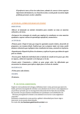29
El profesor/a tutor, al leer las redacciones, además de conocer ciertos aspectos
importantes del alumno/a y su situaciónescolar y social,puede encontrar algún
problema personal, escolar o familiar.
ACTIVIDAD: ¿CÓMO ESTUDIAR CON ÉXITO?
OBJETIVOS.
-Ofrecer al alumnado un método sistemático para estudiar un tema en materias
culturales y de letras.
-Enriquecer las estrategias de estudio que emplean los estudiantes en estas materias
ayudando a superar rutinas de aprendizaje superficial y memorístico.
ACTIVIDAD.
-Primera parte: Elegir el tema que tenga los apartados usuales (índice, desarrollo de
preguntas y un resumen final). Explicar que van a preparar mejor este tema y pedir
alumnos voluntariosque expliquencómo estudiaráneste tema, y anotarloen lapizarra.
-Segunda parte: Repartirla ficha a losalumnos y explicar los pasos que deben de seguir
para su estudio.
-Tercera parte: Reflexión individual sobre el método de estudio de los pasos que ellos
no siguen, y deben de responder en la hoja que se les da.
-Cuarta parte: Comentario, y debate en gran grupo sobre las dificultades que
encuentran los alumnos para aplicar algún paso a la hora de estudiar.
MATERIALES.
-Fichas para cada alumno.
TIEMPO.
30 minutos.
4. UN TUTOR COMPETENTE.
Según la real academia de la lengua, definimos tutor como, persona que ejerce la
tutela, persona encargada de orientar a sus alumnos en el curso o una asignatura o
un profesor privado que se encarga de la educación de los hijos de una familia.
De acuerdo a lo que estamos estudiando nos quedamos con la definición de:
“Persona encargada de orientar a sus alumnos en el curso o una asignatura
concreta.”
Definimos competencia como pericia, aptitud e idoneidad para hacer algo o
intervenir en un asunto determinado.
Por todo ello, las funciones genéricas de un tutor son:
 
