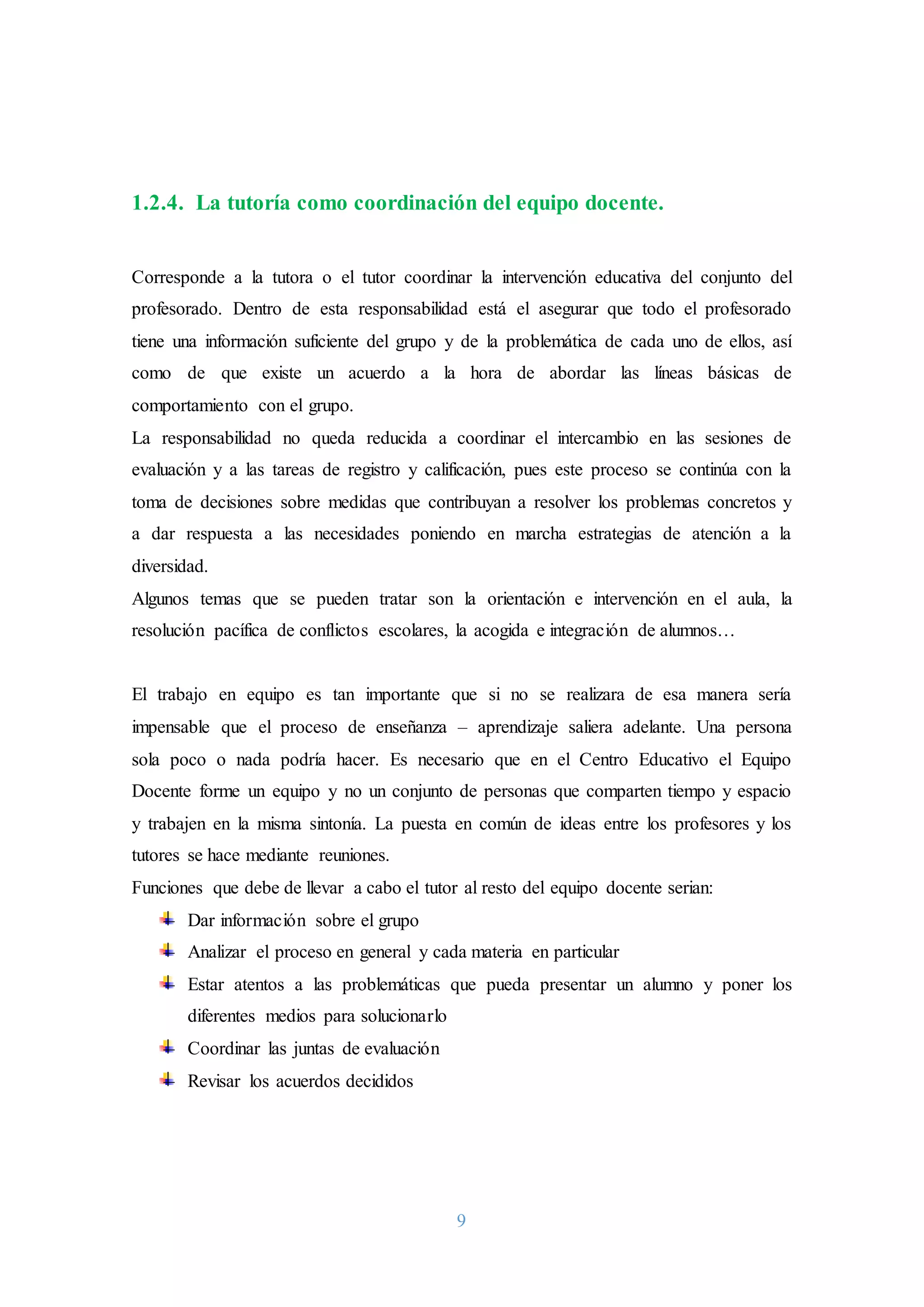 9
1.2.4. La tutoría como coordinación del equipo docente.
Corresponde a la tutora o el tutor coordinar la intervención educativa del conjunto del
profesorado. Dentro de esta responsabilidad está el asegurar que todo el profesorado
tiene una información suficiente del grupo y de la problemática de cada uno de ellos, así
como de que existe un acuerdo a la hora de abordar las líneas básicas de
comportamiento con el grupo.
La responsabilidad no queda reducida a coordinar el intercambio en las sesiones de
evaluación y a las tareas de registro y calificación, pues este proceso se continúa con la
toma de decisiones sobre medidas que contribuyan a resolver los problemas concretos y
a dar respuesta a las necesidades poniendo en marcha estrategias de atención a la
diversidad.
Algunos temas que se pueden tratar son la orientación e intervención en el aula, la
resolución pacífica de conflictos escolares, la acogida e integración de alumnos…
El trabajo en equipo es tan importante que si no se realizara de esa manera sería
impensable que el proceso de enseñanza – aprendizaje saliera adelante. Una persona
sola poco o nada podría hacer. Es necesario que en el Centro Educativo el Equipo
Docente forme un equipo y no un conjunto de personas que comparten tiempo y espacio
y trabajen en la misma sintonía. La puesta en común de ideas entre los profesores y los
tutores se hace mediante reuniones.
Funciones que debe de llevar a cabo el tutor al resto del equipo docente serian:
Dar información sobre el grupo
Analizar el proceso en general y cada materia en particular
Estar atentos a las problemáticas que pueda presentar un alumno y poner los
diferentes medios para solucionarlo
Coordinar las juntas de evaluación
Revisar los acuerdos decididos
 