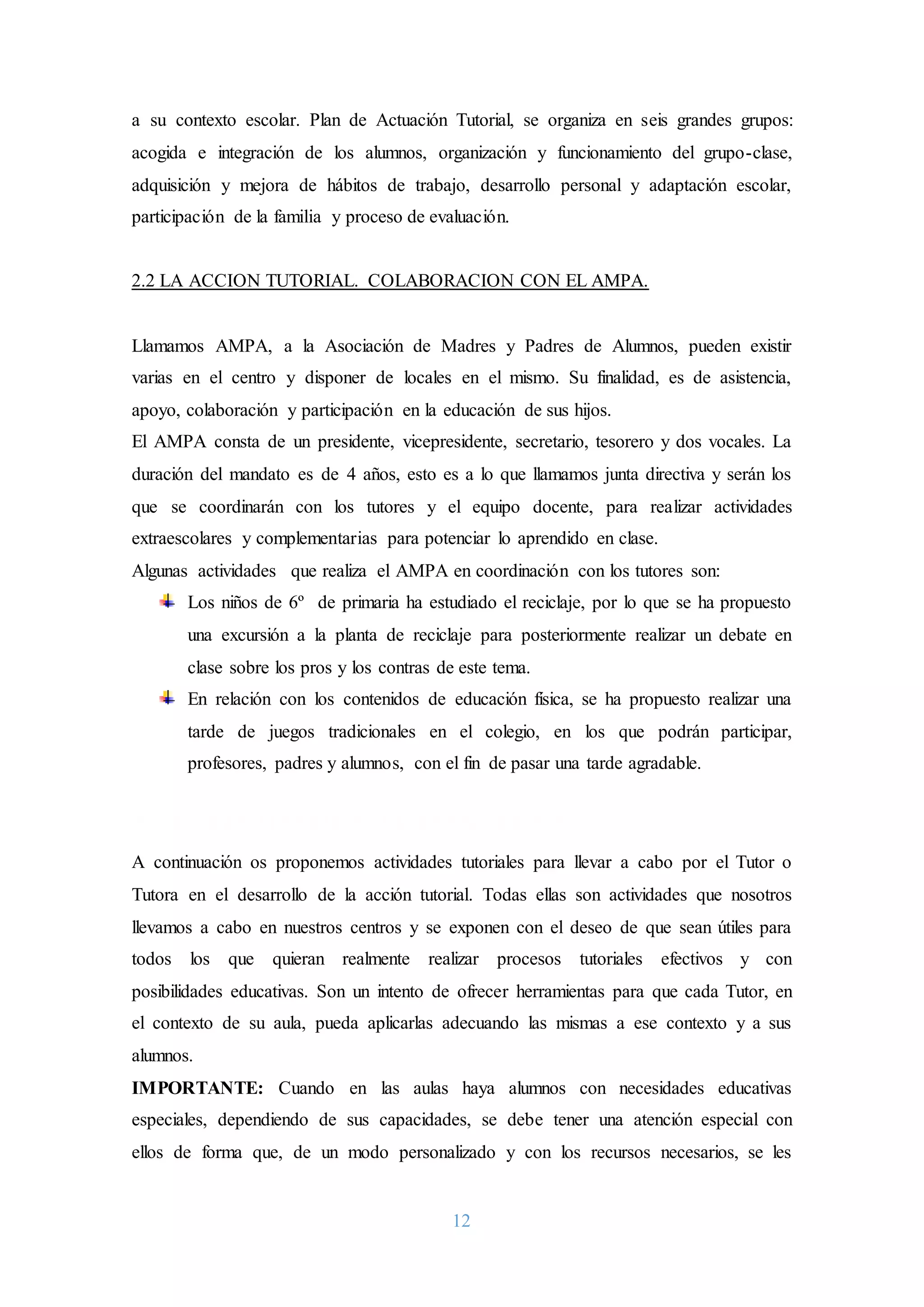 12
a su contexto escolar. Plan de Actuación Tutorial, se organiza en seis grandes grupos:
acogida e integración de los alumnos, organización y funcionamiento del grupo-clase,
adquisición y mejora de hábitos de trabajo, desarrollo personal y adaptación escolar,
participación de la familia y proceso de evaluación.
2.2 LA ACCION TUTORIAL. COLABORACION CON EL AMPA.
Llamamos AMPA, a la Asociación de Madres y Padres de Alumnos, pueden existir
varias en el centro y disponer de locales en el mismo. Su finalidad, es de asistencia,
apoyo, colaboración y participación en la educación de sus hijos.
El AMPA consta de un presidente, vicepresidente, secretario, tesorero y dos vocales. La
duración del mandato es de 4 años, esto es a lo que llamamos junta directiva y serán los
que se coordinarán con los tutores y el equipo docente, para realizar actividades
extraescolares y complementarias para potenciar lo aprendido en clase.
Algunas actividades que realiza el AMPA en coordinación con los tutores son:
Los niños de 6º de primaria ha estudiado el reciclaje, por lo que se ha propuesto
una excursión a la planta de reciclaje para posteriormente realizar un debate en
clase sobre los pros y los contras de este tema.
En relación con los contenidos de educación física, se ha propuesto realizar una
tarde de juegos tradicionales en el colegio, en los que podrán participar,
profesores, padres y alumnos, con el fin de pasar una tarde agradable.
3. ACTIVIDADES TUTORIALES:
A continuación os proponemos actividades tutoriales para llevar a cabo por el Tutor o
Tutora en el desarrollo de la acción tutorial. Todas ellas son actividades que nosotros
llevamos a cabo en nuestros centros y se exponen con el deseo de que sean útiles para
todos los que quieran realmente realizar procesos tutoriales efectivos y con
posibilidades educativas. Son un intento de ofrecer herramientas para que cada Tutor, en
el contexto de su aula, pueda aplicarlas adecuando las mismas a ese contexto y a sus
alumnos.
IMPORTANTE: Cuando en las aulas haya alumnos con necesidades educativas
especiales, dependiendo de sus capacidades, se debe tener una atención especial con
ellos de forma que, de un modo personalizado y con los recursos necesarios, se les
 
