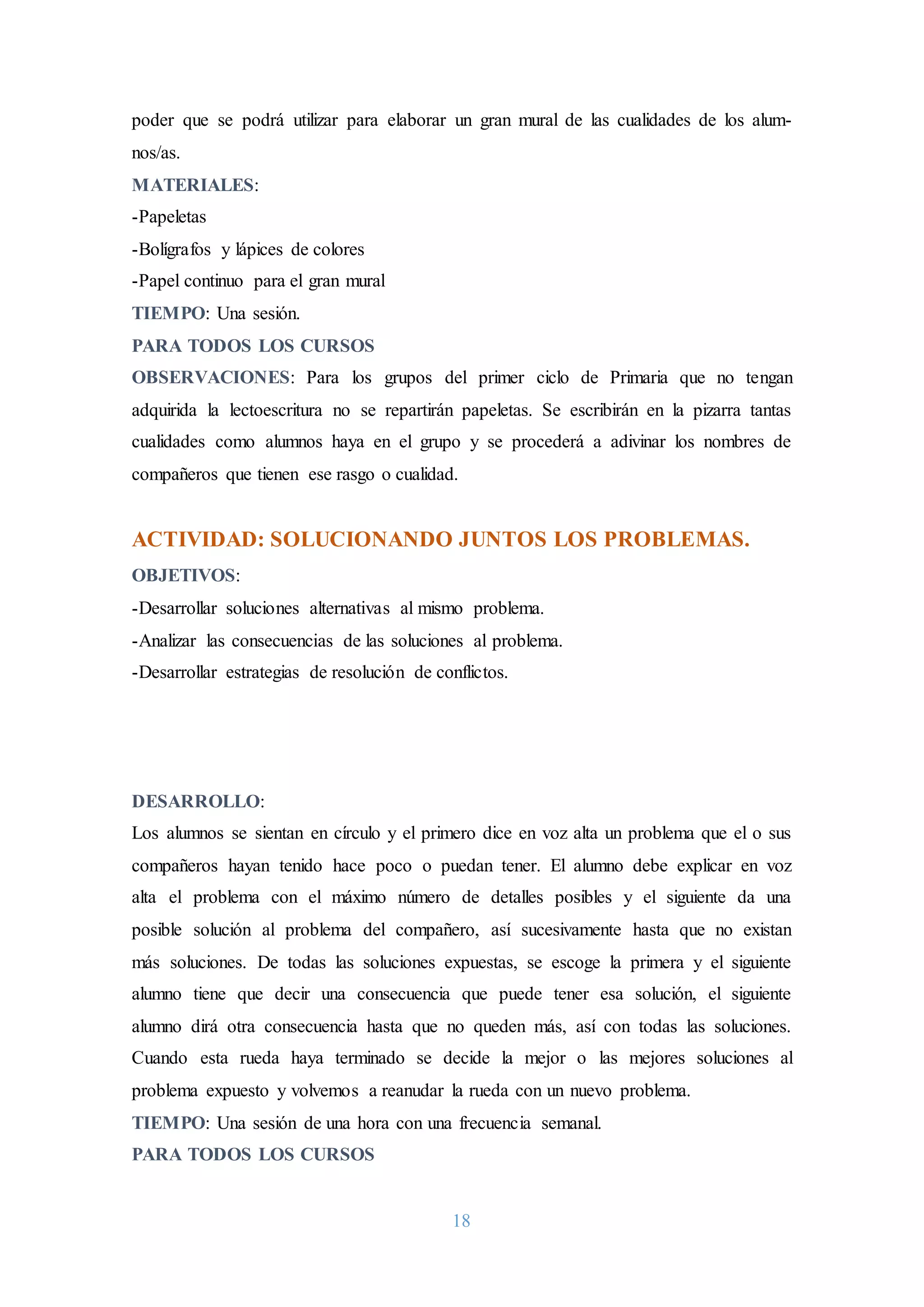 18
poder que se podrá utilizar para elaborar un gran mural de las cualidades de los alum-
nos/as.
MATERIALES:
-Papeletas
-Bolígrafos y lápices de colores
-Papel continuo para el gran mural
TIEMPO: Una sesión.
PARA TODOS LOS CURSOS
OBSERVACIONES: Para los grupos del primer ciclo de Primaria que no tengan
adquirida la lectoescritura no se repartirán papeletas. Se escribirán en la pizarra tantas
cualidades como alumnos haya en el grupo y se procederá a adivinar los nombres de
compañeros que tienen ese rasgo o cualidad.
ACTIVIDAD: SOLUCIONANDO JUNTOS LOS PROBLEMAS.
OBJETIVOS:
-Desarrollar soluciones alternativas al mismo problema.
-Analizar las consecuencias de las soluciones al problema.
-Desarrollar estrategias de resolución de conflictos.
DESARROLLO:
Los alumnos se sientan en círculo y el primero dice en voz alta un problema que el o sus
compañeros hayan tenido hace poco o puedan tener. El alumno debe explicar en voz
alta el problema con el máximo número de detalles posibles y el siguiente da una
posible solución al problema del compañero, así sucesivamente hasta que no existan
más soluciones. De todas las soluciones expuestas, se escoge la primera y el siguiente
alumno tiene que decir una consecuencia que puede tener esa solución, el siguiente
alumno dirá otra consecuencia hasta que no queden más, así con todas las soluciones.
Cuando esta rueda haya terminado se decide la mejor o las mejores soluciones al
problema expuesto y volvemos a reanudar la rueda con un nuevo problema.
TIEMPO: Una sesión de una hora con una frecuencia semanal.
PARA TODOS LOS CURSOS
 
