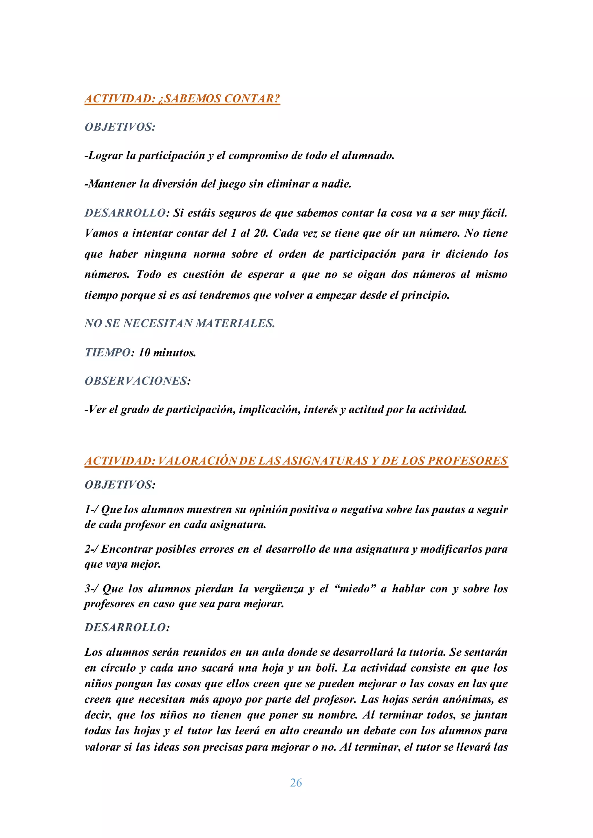 26
ACTIVIDAD: ¿SABEMOS CONTAR?
OBJETIVOS:
-Lograr la participación y el compromiso de todo el alumnado.
-Mantener la diversión del juego sin eliminar a nadie.
DESARROLLO: Si estáis seguros de que sabemos contar la cosa va a ser muy fácil.
Vamos a intentar contar del 1 al 20. Cada vez se tiene que oír un número. No tiene
que haber ninguna norma sobre el orden de participación para ir diciendo los
números. Todo es cuestión de esperar a que no se oigan dos números al mismo
tiempo porque si es así tendremos que volver a empezar desde el principio.
NO SE NECESITAN MATERIALES.
TIEMPO: 10 minutos.
OBSERVACIONES:
-Ver el grado de participación, implicación, interés y actitud por la actividad.
ACTIVIDAD: VALORACIÓN DE LAS ASIGNATURAS Y DE LOS PROFESORES
OBJETIVOS:
1-/ Que los alumnos muestren su opinión positiva o negativa sobre las pautas a seguir
de cada profesor en cada asignatura.
2-/ Encontrar posibles errores en el desarrollo de una asignatura y modificarlos para
que vaya mejor.
3-/ Que los alumnos pierdan la vergüenza y el “miedo” a hablar con y sobre los
profesores en caso que sea para mejorar.
DESARROLLO:
Los alumnos serán reunidos en un aula donde se desarrollará la tutoría. Se sentarán
en círculo y cada uno sacará una hoja y un boli. La actividad consiste en que los
niños pongan las cosas que ellos creen que se pueden mejorar o las cosas en las que
creen que necesitan más apoyo por parte del profesor. Las hojas serán anónimas, es
decir, que los niños no tienen que poner su nombre. Al terminar todos, se juntan
todas las hojas y el tutor las leerá en alto creando un debate con los alumnos para
valorar si las ideas son precisas para mejorar o no. Al terminar, el tutor se llevará las
 