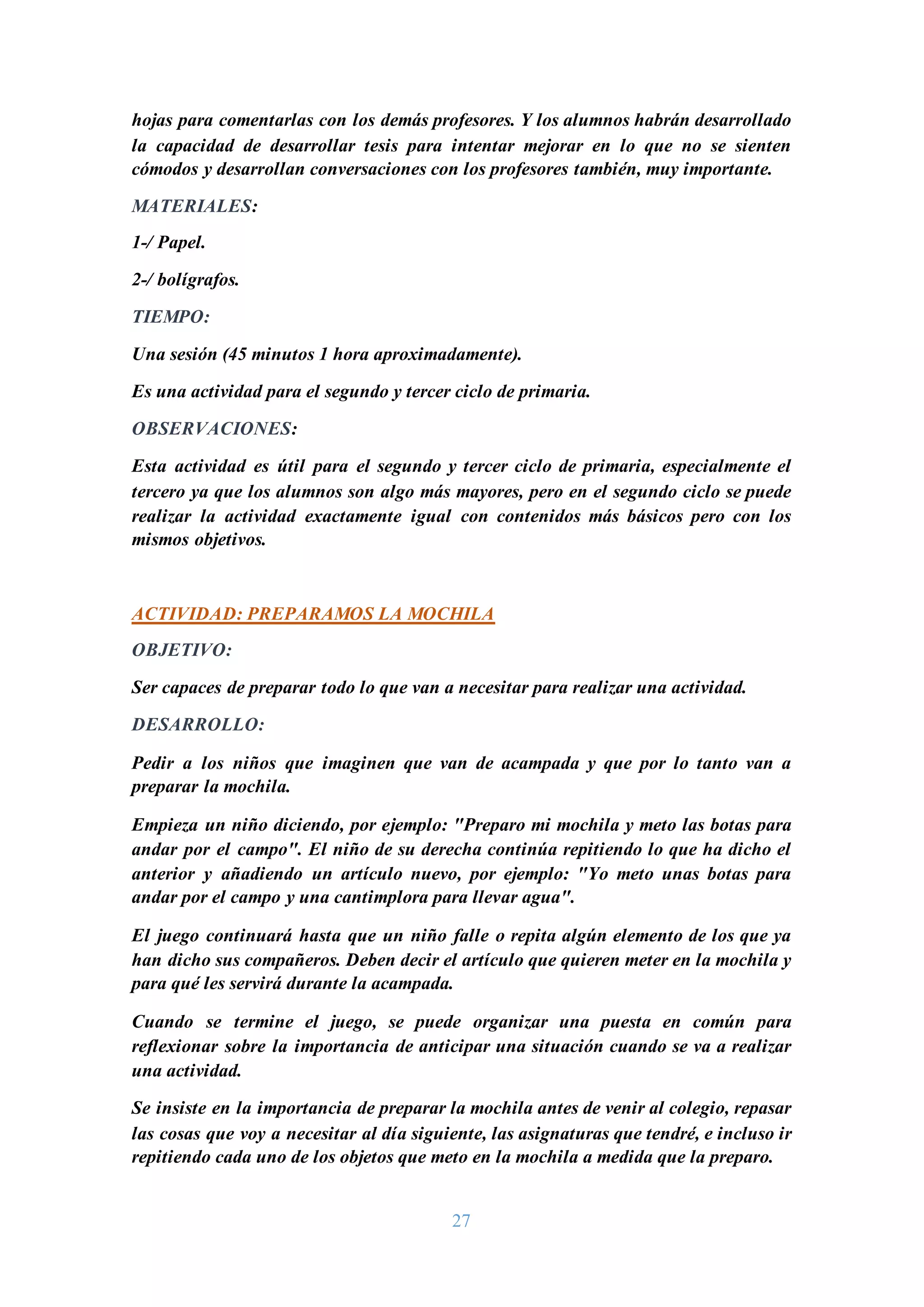 27
hojas para comentarlas con los demás profesores. Y los alumnos habrán desarrollado
la capacidad de desarrollar tesis para intentar mejorar en lo que no se sienten
cómodos y desarrollan conversaciones con los profesores también, muy importante.
MATERIALES:
1-/ Papel.
2-/ bolígrafos.
TIEMPO:
Una sesión (45 minutos 1 hora aproximadamente).
Es una actividad para el segundo y tercer ciclo de primaria.
OBSERVACIONES:
Esta actividad es útil para el segundo y tercer ciclo de primaria, especialmente el
tercero ya que los alumnos son algo más mayores, pero en el segundo ciclo se puede
realizar la actividad exactamente igual con contenidos más básicos pero con los
mismos objetivos.
ACTIVIDAD: PREPARAMOS LA MOCHILA
OBJETIVO:
Ser capaces de preparar todo lo que van a necesitar para realizar una actividad.
DESARROLLO:
Pedir a los niños que imaginen que van de acampada y que por lo tanto van a
preparar la mochila.
Empieza un niño diciendo, por ejemplo: "Preparo mi mochila y meto las botas para
andar por el campo". El niño de su derecha continúa repitiendo lo que ha dicho el
anterior y añadiendo un artículo nuevo, por ejemplo: "Yo meto unas botas para
andar por el campo y una cantimplora para llevar agua".
El juego continuará hasta que un niño falle o repita algún elemento de los que ya
han dicho sus compañeros. Deben decir el artículo que quieren meter en la mochila y
para qué les servirá durante la acampada.
Cuando se termine el juego, se puede organizar una puesta en común para
reflexionar sobre la importancia de anticipar una situación cuando se va a realizar
una actividad.
Se insiste en la importancia de preparar la mochila antes de venir al colegio, repasar
las cosas que voy a necesitar al día siguiente, las asignaturas que tendré, e incluso ir
repitiendo cada uno de los objetos que meto en la mochila a medida que la preparo.
 