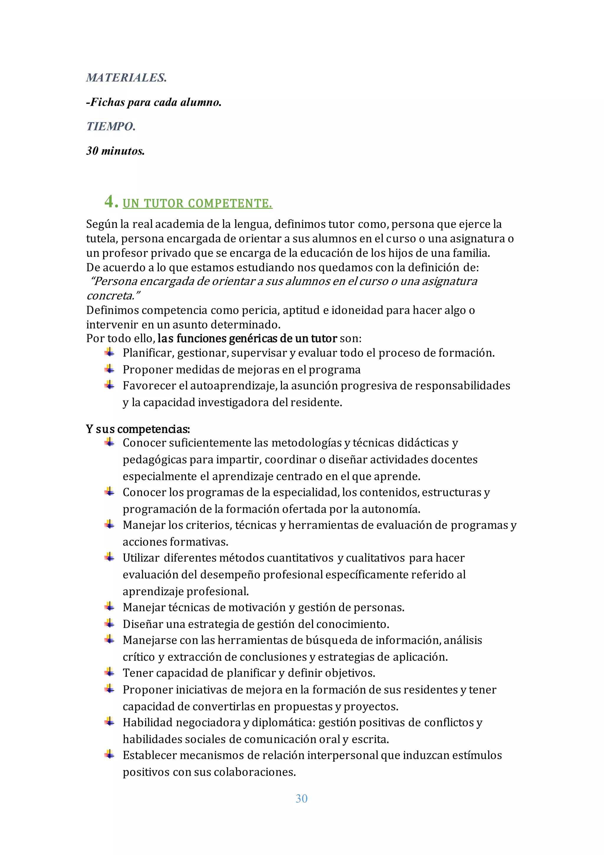 30
MATERIALES.
-Fichas para cada alumno.
TIEMPO.
30 minutos.
4. UN TUTOR COMPETENTE.
Según la real academia de la lengua, definimos tutor como, persona que ejerce la
tutela, persona encargada de orientar a sus alumnos en el curso o una asignatura o
un profesor privado que se encarga de la educación de los hijos de una familia.
De acuerdo a lo que estamos estudiando nos quedamos con la definición de:
“Persona encargada de orientar a sus alumnos en el curso o una asignatura
concreta.”
Definimos competencia como pericia, aptitud e idoneidad para hacer algo o
intervenir en un asunto determinado.
Por todo ello, las funciones genéricas de un tutor son:
Planificar, gestionar, supervisar y evaluar todo el proceso de formación.
Proponer medidas de mejoras en el programa
Favorecer el autoaprendizaje, la asunción progresiva de responsabilidades
y la capacidad investigadora del residente.
Y sus competencias:
Conocer suficientemente las metodologías y técnicas didácticas y
pedagógicas para impartir, coordinar o diseñar actividades docentes
especialmente el aprendizaje centrado en el que aprende.
Conocer los programas de la especialidad, los contenidos, estructuras y
programación de la formación ofertada por la autonomía.
Manejar los criterios, técnicas y herramientas de evaluación de programas y
acciones formativas.
Utilizar diferentes métodos cuantitativos y cualitativos para hacer
evaluación del desempeño profesional específicamente referido al
aprendizaje profesional.
Manejar técnicas de motivación y gestión de personas.
Diseñar una estrategia de gestión del conocimiento.
Manejarse con las herramientas de búsqueda de información, análisis
crítico y extracción de conclusiones y estrategias de aplicación.
Tener capacidad de planificar y definir objetivos.
Proponer iniciativas de mejora en la formación de sus residentes y tener
capacidad de convertirlas en propuestas y proyectos.
Habilidad negociadora y diplomática: gestión positivas de conflictos y
habilidades sociales de comunicación oral y escrita.
Establecer mecanismos de relación interpersonal que induzcan estímulos
positivos con sus colaboraciones.
 