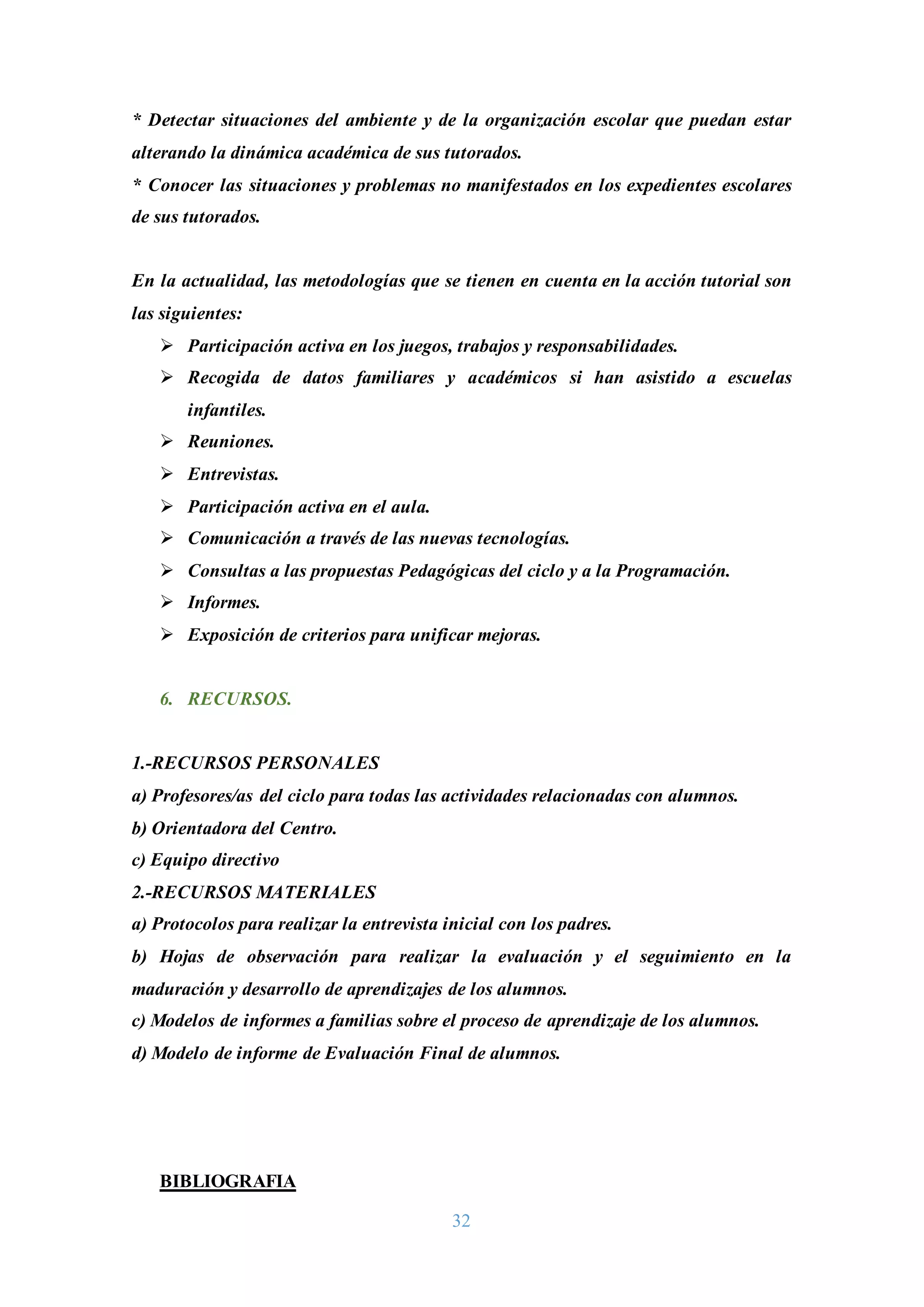 32
* Detectar situaciones del ambiente y de la organización escolar que puedan estar
alterando la dinámica académica de sus tutorados.
* Conocer las situaciones y problemas no manifestados en los expedientes escolares
de sus tutorados.
En la actualidad, las metodologías que se tienen en cuenta en la acción tutorial son
las siguientes:
 Participación activa en los juegos, trabajos y responsabilidades.
 Recogida de datos familiares y académicos si han asistido a escuelas
infantiles.
 Reuniones.
 Entrevistas.
 Participación activa en el aula.
 Comunicación a través de las nuevas tecnologías.
 Consultas a las propuestas Pedagógicas del ciclo y a la Programación.
 Informes.
 Exposición de criterios para unificar mejoras.
6. RECURSOS.
1.-RECURSOS PERSONALES
a) Profesores/as del ciclo para todas las actividades relacionadas con alumnos.
b) Orientadora del Centro.
c) Equipo directivo
2.-RECURSOS MATERIALES
a) Protocolos para realizar la entrevista inicial con los padres.
b) Hojas de observación para realizar la evaluación y el seguimiento en la
maduración y desarrollo de aprendizajes de los alumnos.
c) Modelos de informes a familias sobre el proceso de aprendizaje de los alumnos.
d) Modelo de informe de Evaluación Final de alumnos.
BIBLIOGRAFIA
 