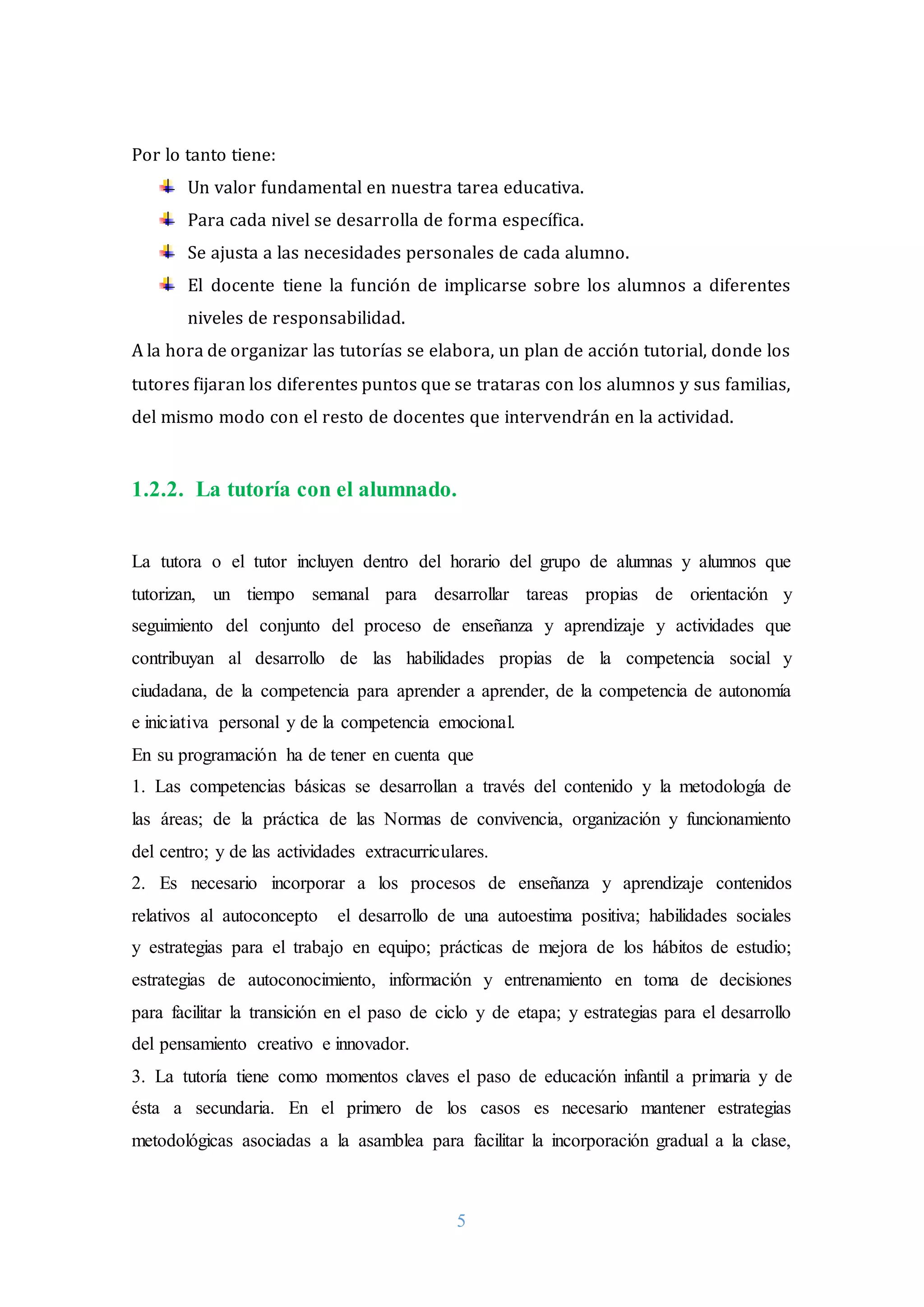 5
Por lo tanto tiene:
Un valor fundamental en nuestra tarea educativa.
Para cada nivel se desarrolla de forma específica.
Se ajusta a las necesidades personales de cada alumno.
El docente tiene la función de implicarse sobre los alumnos a diferentes
niveles de responsabilidad.
A la hora de organizar las tutorías se elabora, un plan de acción tutorial, donde los
tutores fijaran los diferentes puntos que se trataras con los alumnos y sus familias,
del mismo modo con el resto de docentes que intervendrán en la actividad.
1.2.2. La tutoría con el alumnado.
La tutora o el tutor incluyen dentro del horario del grupo de alumnas y alumnos que
tutorizan, un tiempo semanal para desarrollar tareas propias de orientación y
seguimiento del conjunto del proceso de enseñanza y aprendizaje y actividades que
contribuyan al desarrollo de las habilidades propias de la competencia social y
ciudadana, de la competencia para aprender a aprender, de la competencia de autonomía
e iniciativa personal y de la competencia emocional.
En su programación ha de tener en cuenta que
1. Las competencias básicas se desarrollan a través del contenido y la metodología de
las áreas; de la práctica de las Normas de convivencia, organización y funcionamiento
del centro; y de las actividades extracurriculares.
2. Es necesario incorporar a los procesos de enseñanza y aprendizaje contenidos
relativos al autoconcepto el desarrollo de una autoestima positiva; habilidades sociales
y estrategias para el trabajo en equipo; prácticas de mejora de los hábitos de estudio;
estrategias de autoconocimiento, información y entrenamiento en toma de decisiones
para facilitar la transición en el paso de ciclo y de etapa; y estrategias para el desarrollo
del pensamiento creativo e innovador.
3. La tutoría tiene como momentos claves el paso de educación infantil a primaria y de
ésta a secundaria. En el primero de los casos es necesario mantener estrategias
metodológicas asociadas a la asamblea para facilitar la incorporación gradual a la clase,
 