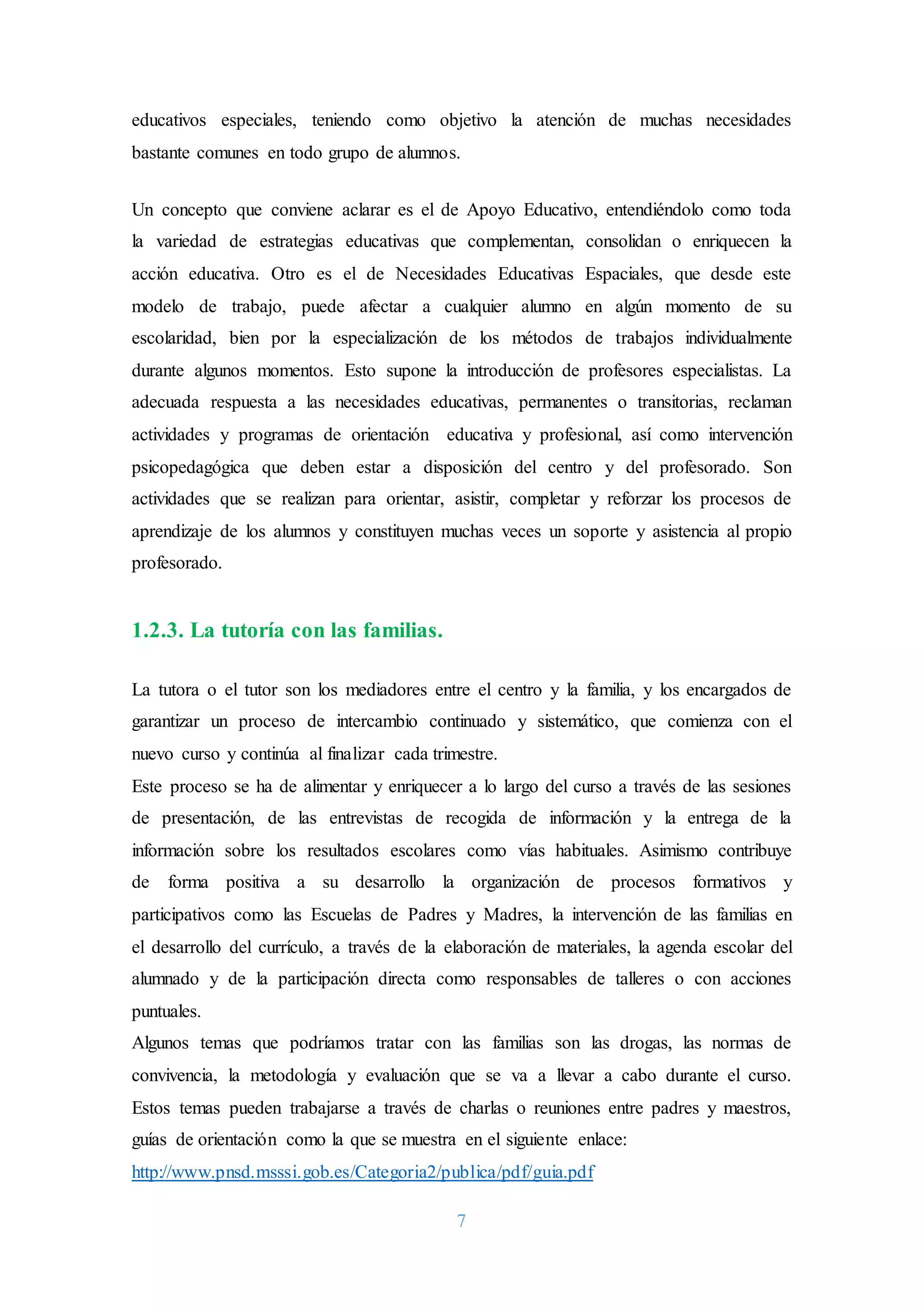 7
educativos especiales, teniendo como objetivo la atención de muchas necesidades
bastante comunes en todo grupo de alumnos.
Un concepto que conviene aclarar es el de Apoyo Educativo, entendiéndolo como toda
la variedad de estrategias educativas que complementan, consolidan o enriquecen la
acción educativa. Otro es el de Necesidades Educativas Espaciales, que desde este
modelo de trabajo, puede afectar a cualquier alumno en algún momento de su
escolaridad, bien por la especialización de los métodos de trabajos individualmente
durante algunos momentos. Esto supone la introducción de profesores especialistas. La
adecuada respuesta a las necesidades educativas, permanentes o transitorias, reclaman
actividades y programas de orientación educativa y profesional, así como intervención
psicopedagógica que deben estar a disposición del centro y del profesorado. Son
actividades que se realizan para orientar, asistir, completar y reforzar los procesos de
aprendizaje de los alumnos y constituyen muchas veces un soporte y asistencia al propio
profesorado.
1.2.3. La tutoría con las familias.
La tutora o el tutor son los mediadores entre el centro y la familia, y los encargados de
garantizar un proceso de intercambio continuado y sistemático, que comienza con el
nuevo curso y continúa al finalizar cada trimestre.
Este proceso se ha de alimentar y enriquecer a lo largo del curso a través de las sesiones
de presentación, de las entrevistas de recogida de información y la entrega de la
información sobre los resultados escolares como vías habituales. Asimismo contribuye
de forma positiva a su desarrollo la organización de procesos formativos y
participativos como las Escuelas de Padres y Madres, la intervención de las familias en
el desarrollo del currículo, a través de la elaboración de materiales, la agenda escolar del
alumnado y de la participación directa como responsables de talleres o con acciones
puntuales.
Algunos temas que podríamos tratar con las familias son las drogas, las normas de
convivencia, la metodología y evaluación que se va a llevar a cabo durante el curso.
Estos temas pueden trabajarse a través de charlas o reuniones entre padres y maestros,
guías de orientación como la que se muestra en el siguiente enlace:
http://www.pnsd.msssi.gob.es/Categoria2/publica/pdf/guia.pdf
 