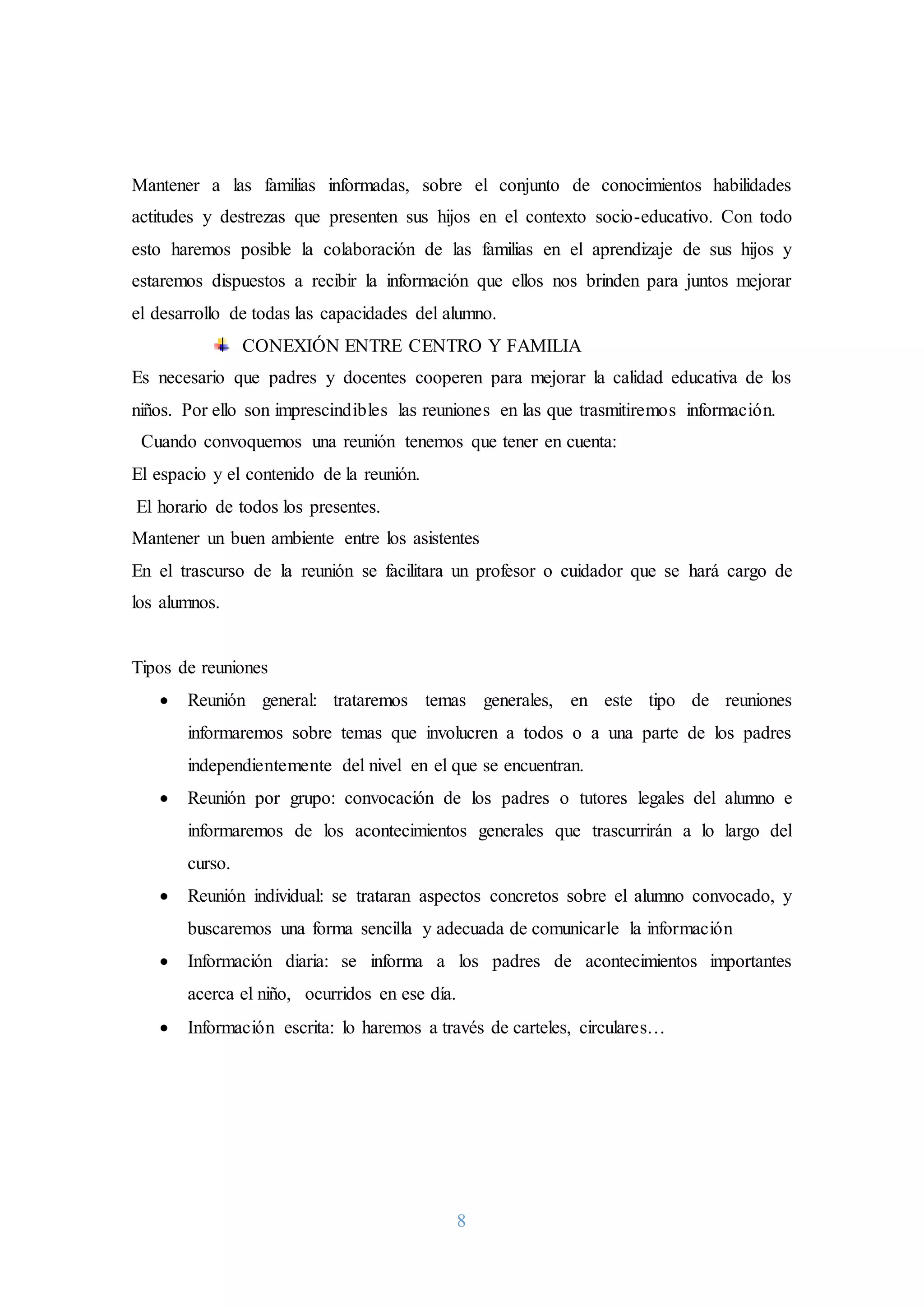 8
Mantener a las familias informadas, sobre el conjunto de conocimientos habilidades
actitudes y destrezas que presenten sus hijos en el contexto socio-educativo. Con todo
esto haremos posible la colaboración de las familias en el aprendizaje de sus hijos y
estaremos dispuestos a recibir la información que ellos nos brinden para juntos mejorar
el desarrollo de todas las capacidades del alumno.
CONEXIÓN ENTRE CENTRO Y FAMILIA
Es necesario que padres y docentes cooperen para mejorar la calidad educativa de los
niños. Por ello son imprescindibles las reuniones en las que trasmitiremos información.
Cuando convoquemos una reunión tenemos que tener en cuenta:
El espacio y el contenido de la reunión.
El horario de todos los presentes.
Mantener un buen ambiente entre los asistentes
En el trascurso de la reunión se facilitara un profesor o cuidador que se hará cargo de
los alumnos.
Tipos de reuniones
 Reunión general: trataremos temas generales, en este tipo de reuniones
informaremos sobre temas que involucren a todos o a una parte de los padres
independientemente del nivel en el que se encuentran.
 Reunión por grupo: convocación de los padres o tutores legales del alumno e
informaremos de los acontecimientos generales que trascurrirán a lo largo del
curso.
 Reunión individual: se trataran aspectos concretos sobre el alumno convocado, y
buscaremos una forma sencilla y adecuada de comunicarle la información
 Información diaria: se informa a los padres de acontecimientos importantes
acerca el niño, ocurridos en ese día.
 Información escrita: lo haremos a través de carteles, circulares…
 