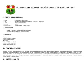 PLAN ANUAL DEL EQUIPO DE TUTORÍA Y ORIENTACIÓN EDUCATIVA – 2013
I.- DATOS INFORMATIVOS:
1.1.- UGEL : 01 SAN JUAN DE MIRAFLORES
1.2.- IE. : 7265 “JOSE CARLOS MARIATEGUI” Portada de Manchay III - Pachacamac
1.3.- NIVEL : PRIMARIA Y SECUNDARIA
1.4.- TURNO : Mañana
1. 5.- DIRECTORA : Luzdelia Exaltación POMARI APAZA.
1.7.- COORDINADORES:
Primaria : ANCHANTE BERNAL Carlos Erick (Coordinador)
Secundaria: PINTO HUAMAN Silvia Rosa. (Coordinadora)
1.8.- INTEGRANTES:
Primaria:
CCUNO AROSQUIPA Fortunato.
CHECALLA BENITO Enrique
Secundaria:
ZAVALA TORRES, José Eduardo.
RIVERA CAMPOS, Ronald Iván.
REJANO GARAY, Richard John.
II.- FUNDAMENTACIÓN:
El plan de TUTORÍA Y ORIENTACIÓN EDUCATIVA, tiene como finalidad realizar el acompañamiento socio - afectivo, cognitivo y pedagógico de los estudiantes para contribuir en su formación integral,
orientando su proceso de desarrollo hacia una dirección beneficiosa para ellos y previniendo los problemas que puedan aparecer a lo largo de su existencia. Por lo tanto teniendo en cuenta que el niño y
el joven adolescente de hoy debe afrontar retos; no sólo los cambios físicos y emocionales propios de su desarrollo, sino que también debe hacer frente a los constantes cambios de su entorno familiar y
social. Por lo cual es necesario que el niño y joven alumno utilice herramientas adecuadas para la solución y alternativas a su proceso de formación, buscando muchas veces el apoyo de instituciones
privadas o públicas al quehacer educativo.
III.- BASES LEGALES:
 