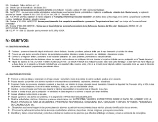 2.1.- Constitución Política del Perú, art. 1 y 2.
2.2.- Directiva para el desarrollo del año escolar 2013
2.3.- Participación de las asociaciones de padres de familia en la Institución Educativa públicas Nº. 7265 “José Carlos Mariátegui”.
2.4.- Ley Nº 27911 – Ley que regula medidas administrativas extraordinarias para el personal docente y administrativos implicados en delitos de violación de la libertad sexual y su reglamento
aprobado por Decreto Supremo Nº 005 – 2003- ED.R.D. Nº 180- 2008 ED. “Educación Sexual”.
2.5.- R.M. Nº 004- 2007 ED. Establecer de manera obligatoria la “Campaña permanente porescuelas Saludables”, sin alcohol, tabaco y otras drogas, en los centros y programas de los diferentes
niveles y modalidades del sistema educativo nacional.
2.6.- Directiva Nº 001-2006. VMGP/DITOE. Normas para el desarrollo de la campaña de sensibilización y promoción” Tengo derecho al buen trato” que incluye a la Convivencia Escolar
Democrática”
2.7.- Directiva Nº 002- 2006-VM/DITOE – Normas para el desarrollo de las acciones funcionamiento de las Defensorías Escolares del Niño y del Adolescente (DESNA) EN LAS
INSTITUCIONES Educativas.
2.8.- R.D. Nº 181 -2008 ED. Educación para la prevención de TS. VIH y el SIDA.
IV.- OBJETIVOS:
4.1.- OBJETIVOS GENERALES:
 Fortalecer y promover el desarrollo integral del educando a través de tutoría, docentes y auxiliares, padres de familia para el mejor desempeño y la práctica de valores.
 Procurar que cada alumno aproveche al máximo las oportunidades educativas, laborales y sociales de acuerdo a sus habilidades y disposiciones propias.
 Contribuir a la integración familiar y comunitaria de los educandos detectando los casos problemas, promoviendo su adecuada atención.
 Coordinar con los tutores sobre las decisiones a tomar con respecto a ciertos alumnos con problemas. Así como incentivar a los padres de familia para su participación en la “Escuela de padres”.
 Integrar los objetivos de TOE (TUTORÍA Y ORIENTACION EDUCATIVA) a la VISIÓN Y MISIÓN de la Institución Educativa 7265 “José Carlos Mariátegui”, es decir dentro del marco integral que
se busca lograr en el educando su formación individual hacia una capacidad crítica, creadora, activa y libre a la formación social integrado, solidario, responsable donde sea capaz de interpretar
los cambios de la sociedad, preparándose para enfrentar el futuro.
4.2.- OBJETIVOS ESPECIFICOS:
 Promover un clima de diálogo y comprensión en el hogar, escuela y comunidad a través de la práctica de valores y actitudes positivas en el educando.
 Propiciar espacios que permitan a los alumnos expresar en forma espontánea sus sentimientos, aspiraciones, demandas y expectativas.
 Programar Charlas de convivencia, orientación vocacional, el buen trato, uso indebido de drogas, educación sexual, desnutrición, Educación de Seguridad Vial, Prevención VIH y el SIDA, la trata
de personas, niños trabajadores, el uso de los medios tecnológicos, bulling, etc., para una vida saludable y limpia.
 Incentivar y promover Escuela para Padres para despertar el interés y responsabilidad en los padres hacia la Educación de sus hijos.
 Impulsar el consejo de aula, para la participación en actividades de pares otorgando a los alumnos un espacio para tomar decisiones.
 Impulsar y fortalecer la labor tutorial en las aulas.
 Impulsar y promover a los alumnos con problemas, en el programa de ETAPA DE VIDA ADOLESCENTE.(EVA)
 Realizar actividades prácticas, dinámicas y amenas relacionadas con: AUTOESTIMA, VALORES, ESTEREOTIPOS SOBRE LE PAPEL DEL HOMBRE Y DE LA
MUJER, PROCESO DE TOMA DE DECISIONES, PATERNIDAD RESPONSABLE, SEXUALIDAD, SIDA, EDUCACION Y EMPLEO, APTITUDES PERSONALES
DE COMUNICACION, etc.
 . Desarrollar una buena imagen de las promociones de alumnos a partir del reconocimiento de sus méritos y la auto identificación de sus errores.
 . Promover la participación activa de los alumnos en actividades artísticas, deportivas, cívicas, religiosas y de ayuda comunitaria.
 Identificar y trabar a nivel individual y colectivo en todos los niveles con los alumnos que dificultan el trabajo en clases y crean un ambiente de indisciplina.
 