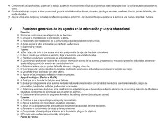  Comprometer a los profesores y padres en el trabajo, a partir del reconocimiento de que las experiencias deben ser progresivas y que los resultados dependen de
todos.
 Fortalecer el trabajo conjunto a nivel promocional, grupal e individual entre los tutores, docentes, psicólogos escolares, auxiliares,director, padres de familia y otra
ayuda educativa.
 Apoyar en los actos litúrgicos y jornadas de reflexión organizados por el Prof. de Educación Religiosa para llevar al alumno a una madurez espiritual y humana.
V. Funciones generales de los agentes en la orientación y tutoría educacional
Dirección:
 Brindar las condiciones para el ejercicio de las funciones.
 b) Divulgar la importancia de la orientación y la tutoría.
 c) Relacionarse con instituciones de la comunidad que puedan colaborar con el servicio.
 d) Evitar asignar al tutor actividades que interfieran sus funciones.
 e) Supervisar y evaluar.
Tutores:
 a) Ser cabeza de todo lo que sucede en el aula y responsable de ejecutar directivas y decisiones.
 b) Ser el vínculo que simboliza la sección y forjar el aula como una unidad educativa.
 c) Planificar con alumnos y profesores las actividades delaño.
 d) Coordinar con profesores y auxiliar de la sección: información acerca de los alumnos, programación, evaluación general de actividades,asistencia y
ajuste de la programación teniendo en cuenta la diversidad.
 e) Establecer enlace con los padres de familia, alumnos, colegas y dirección.
 f) Tener presencia y voz en asuntos de disciplina, rendimiento, sanciones o actividades que involucren la sección a su cargo.
 g) Desarrollar líneas de trabajo con otros tutores.
 h) Apoyar en las jornadas de reflexión de retiros espirituales.
Apoyo Psicológico: (Pedido a APAFA)
 a) Participar en la formulación del plan anual del área.
 b) Evaluar psicológicamente a los alumnos mediante instrumentos relacionados con los hábitos de estudios, coeficiente intelectual, rasgos de
personalidad, habilidades, actitudes,preferencias vocacionales.
 c) Colaborar y asesorar a los tutores en la planificación de actividades para el desarrollo de la función tutorial en la prevención y detección de dificultades
educativas o problemas de aprendizaje que presenten los alumnos.
 d) Colaborar en el desarrollo de programas formativos de padres y alumnos (escuela para padres)
Docentes:
 a) Contribuir a que el aprendizaje sea integral y personalizado.
 b) Apoyar a alumnos con necesidades educativas especiales.
 c) Incluir en sus programaciones actividades que desarrollen la capacidad de tomar decisiones.
 d) Favorecer el conocimiento de trabajo y de las profesiones.
 e) Comprometer y hacer participar al alumno en la formulación y logros de objetivos.
 f) Procurar una enseñanza experimental y participativa.
Padres de Familia:
 
