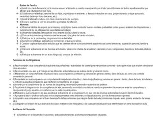 Padres de Familia:
 a) Asistir con cierta frecuencia por lo menos una vez al trimestre o cuando sea requerido por el tutor para informarse de todos aquellos asuntos que
afecten a la educación de sus hijos.
 b) Colaborar con el trabajo personal de sus hijos, organizando el ambiente, el tiempo de estudios en casa. (proporcionando un lugar apropiado,
necesidad de tiempo libre,descanso, etc.)
 c) Asistir a talleres formativos con mirar a la educación de sus hijos.
 d) Enviar a sus hijos a vivir los encuentros y jornadas de reflexión.
Alumnos:
 a) Observar hábitos de respeto por símismo y por prójimo, buena conducta, buenos modales,puntualidad, orden y aseo,acatando las disposiciones y
cumplimiento de las obligaciones que establece el colegio.
 b) Desarrollar actitudes participativas en su entorno social, cultural y natural.
 c) Conocer los derechos y deberes sobre las normas y disciplina del centro educativo.
 d) Participar en la propuesta y programación de actividades.
 e) Cumplir con el trabajo asignado por comisión en el aula y por turnos.
 f) Conocer y aplicar técnicas de estudios que les permitan elevar su reconocimiento académico asícomo también su superación personal, familiar y
social.
 g) Intervenir activamente en las diversas actividades, tales como:charlas de actualidad, calendario cívico, campeonatos deportivos, festivales artísticos
etc.
 h) Participar activamente en los actos litúrgicos y jornadas de reflexión.
Funciones de los Brigadieres
 a) Representarán a sus compañeros de aula ante los profesores y autoridades del plantel para intercambiar opiniones y dar sugerencias que ayuden a mejorar el
clima educativo.
 b) Representarán a su aula y al Colegio en las diferentes actividades que se realizan dentro y fuera del mismo.
 c) Mantendrán un comportamiento respetuoso hacia sus compañeros, profesores y personas en general, dentro y fuera del aula, así como una correcta
presentación personal.
 d) Fomentarán en sus compañeros un comportamiento respetuoso entre ellos, y hacia los profesores y personas en general, dentro y fuera del aula, e invitarán a
la reflexión a aquellos compañeros que interfieren con la armonía en el aula.
 e) Velarán por el cumplimiento de las normas de disciplina y presentación personal en ausencia del profesor.
 f) Propiciarán la integración de los compañeros del aula, asumiendo una actitud conciliadora cuando se presenten discrepancias entre los compañeros,e
incorporarán al grupo aquellos compañeros que no estén muy integrados.
 g) Motivarán a sus compañeros de aula a participar activamente en la organización del aula y de las diversas actividades de nuestro Centro Educativo.
 h) Apoyarán al tutor o profesor del curso en los desplazamientos entre ambientes,en las actuaciones, y en las formaciones en general.
 i) Apoyarán a sus compañeros en el buen desempeño de las comisiones que integran dentro del aula (comisiones de parte, aseo, pizarra, anotación de tareas,
etc.).
 j) Dialogarán con el tutor del aula acerca de los casos reiterativos de indisciplina, o de cualquier otra situación que interfiera con un clima favorable de aula.
Auxiliares de Educación
 a) Contribuir en el desarrollo de acciones y actividades tendientes a la formación integral del educando.
 