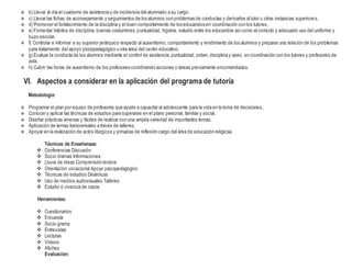  b) Llevar al día el cuaderno de asistencia y de incidencia del alumnado a su cargo.
 c) Llevar las fichas de aconsejamiento y seguimientos de los alumnos con problemas de conductas y derivarlos al tutor u otras instancias superiores.
 d) Promover el fortalecimiento de la disciplina y el buen comportamiento de los educandos en coordinación con los tutores.
 e) Fomentar hábitos de disciplina, buenas costumbres, puntualidad, higiene, estudio entre los educandos asícomo el correcto y adecuado uso del uniforme y
buzo escolar.
 f) Controlar e informar a su superior jerárquico respecto al ausentismo, comportamiento y rendimiento de los alumnos y preparar una relación de los problemas
para tratamiento del apoyo psicopedagógico u otra área del centro educativo.
 g) Evaluar la conducta de los alumnos mediante el control de asistencia, puntualidad, orden, disciplina y aseo, en coordinación con los tutores y profesores de
aula.
 h) Cubrir las horas de ausentismo de los profesores coordinando acciones o tareas previamente encomendadas.
VI. Aspectos a considerar en la aplicación del programa de tutoría
Metodología:
 Programar el plan por equipo de profesores que ayude a capacitar al adolescente para la vida en la toma de decisiones..
 Conocer y aplicar las técnicas de estudios para superarse en el plano personal, familiar y social.
 Diseñar prácticas amenas y fáciles de realizar con una amplia variedad de importantes temas.
 Aplicación de temas transversales a través de talleres.
 Apoyar en la realización de actos litúrgicos y jornadas de reflexión cargo del área de educación religiosa.
Técnicas de Enseñanzas:
 Conferencias Discusión
 Socio dramas Informaciones
 Lluvia de ideas Comprensión lectora
 Orientación vocacional Apoyo psicopedagógico
 Técnicas de estudios Dinámicas
 Uso de medios audiovisuales Talleres
 Estudio ó vivencia de casos
Herramientas:
 Cuestionarios
 Encuesta
 Socio grama
 Entrevistas
 Lecturas
 Videos
 Afiches
Evaluación:
 