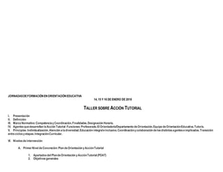 JORNADASDEFORMACIÓNENORIENTACIÓNEDUCATIVA
14, 15 Y 16 DE ENERO DE 2010
TALLER SOBRE ACCIÓN TUTORIAL
I. Presentación
II. Definición
III. Marco Normativo:CompetenciayCoordinación.Finalidades.Designación Horario.
IV. Agentesquedesarrollan laAcción Tutorial:Funciones:Profesorado.El Orientador/a/Departamento deOrientación.Equipo deOrientaciónEducativa.Tutor/a.
V. Principios:Individualización.Atención aladiversidad.Educación integraleinclusiva.Coordinaciónycolaboración delosdistintosagenteseimplicados.Transición
entreciclosyetapas.IntegraciónCurricular.
VI. Nivelesdeintervención:
A. PrimerNivel deConcreción:Plan deOrientación yAcciónTutorial
1. Apartados del PlandeOrientación yAcciónTutorial (POAT)
2. Objetivos generales
 