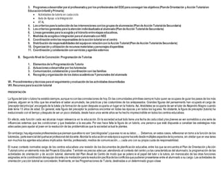 3. Programasadesarrollarporel profesoradoyporlosprofesionalesdel EOEparaconseguirlosobjetivos(PlandeOrientación yAcción Tutorialen
EducaciónInfantil yPrimaria)
 Actividades de tutoría en cadaciclo
 Aula de Apoyo a laIntegración
 ATAL
4. Loscriteriosparalaselección delasintervencionesconlosgruposdealumnos/as(Plan deAcción TutorialdeSecundaria)
5. Loscriteriosgeneralesparalaatención individualizadaal alumnado(Plan deAcción TutorialdeSecundaria)
6. Líneasgeneralesparalaacogidayel tránsito entreetapaseducativas.
7. Medidasdeacogidaeintegración parael alumnadocon NEE
8. Coordinación entrelosresponsablesdelaacción tutorial en el centro
9. Distribución deresponsabilidadesdel equipoen relacióncon laAcción Tutorial(Plan deAcción TutorialdeSecundaria)
10. Organización yutilización derecursosmaterialesypersonajesdisponibles
11. Coordinación ycolaboración con serviciosyagentesexternos
B. Segundo Nivel deConcreción:Programación deTutorías
1. Elementosdela ProgramacióndeTutoría
2. Actuacionesadesarrollarporlostutores/as
3. Comunicación,colaboración ycoordinación con lasfamilias
4. Recogidayorganización delosdatosacadémicosYpersonalesdel alumnado
VII. Procedimientosytécnicasparael seguimiento yevaluación delasactividadesdesarrolladas
VIII.Recursos paralaacción tutorial
PRESENTACIÓN
La figuradel tutor o tutora ha existidosiempre,aunquenoconlasconnotaciones de hoy. En las comunidades primitivas siempre hubo quien se ocupara de guiar los pasos de los más
jóvenes, alguien en la tribu que les enseñara el saber acumulado, las prácticas y las costumbres de los antepasados. Grandes figuras del pensamiento han ocupado el cargo de
'preceptordel príncipe',encargadode la tutela yla formación de quien después ocuparía un lugar en la historia. Así, Aristóteles se ocuparía de ser el tutor de Alejandro Magno cuando
éste tenía 13 años de edad. En general, esta figura del preceptor la podemos encontrar en todas las épocas y en todos los lugares. No obstante, la figura de preceptor (tutor/a) ha
evolucionado con el tiempo ydespués de ser un poco olvidada, desde hace unos veinte años se ha hecho imprescindible en todos los centros educativos.
En efecto, esta función cada vez alcanza mayor relevancia en la educación. En la sociedad actual todo tiene una fecha de caducidad ylos jóvenes se ven sometidos a una serie de
influencias externas que les condicionan y que trasladan a la escuela. Por eso hace falta la figura de un tutor/a, una persona que esté dispuesta a canalizar las estrategias más
adecuadas para ayudar al joven en la resolución de las problemáticas que la sociedad actual le plantea.
Sin embargo,hayalgunos/asprofesores/asquepiensanqueellosno son“psicólogos/as”yqueesa no es su labor,… Debemos, en estos casos, reflexionar en torno a la función de los
tutores/as, parteesencialdelquehacerprofesionaldeldocente.Abordarla educaciónenestaépocasuponehacerlodesdemúltiplesaspectosdelapersona, sin olvidar que en esa tarea
son muchos los agentes educativos implicados -familia, profesorado, medios de comunicación...-, cada uno con su propia cuota de responsabilidad.
El nuevo contexto normativo exige de los centros educativos una revisión de los documentos de planificación educativa, entre los que se encuentra el Plan de Orientación yAcción
Tutorialcomo un elemento más del Proyecto Educativo. También es preciso adecuar, atendiendo al contexto del centro ya las características del alumnado, la programación de las
actividades de orientación y de acción tutorial, elemento del Plan Anual de Centro de modo que se potencie el papel del tutor o la tutora, sin menoscabo de las otras funciones
asignadas,enla coordinacióndelequipodocenteyla mediaciónparalaresoluciónpacíficadelosconflictosquepudieranpresentarse entre el alumnado a su cargo. Las actividades de
orientación yacción tutorial se concretarán, finalmente, en las Programaciones de Tutoría, destinadas a un determinado grupo-clase
 