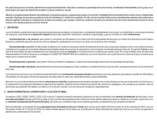 No cabedudaquelaaccióntutorial,atendiendolosaspectosdeldesarrollo,maduración,orientaciónyaprendizajedelos alumnos/as,consideradosindividualmenteycomo grupo, es un
factor básico de mejora del rendimiento académico yde la convivencia escolar.
Además, la progresivaespecializacióndelprofesorado,lavariedaddeplanesy programaseducativosy lacreciente complejidaddelfuncionamientodelos centros, hacen indispensable
queéstos disponganderecursosquepotencienlaAcciónOrientadorayTutorialenla actualidad. Por ello, se hace imprescindible que los orientadores/as asesoren adecuadamente a
todos los agentes implicados en la elaboración de estos documentos yque impulsen, dinamicen ypotencien la tutoría yla orientación del alumnado, favoreciendo la asunción de las
mismas como tareas propias de la función docente.
I. DEFINICIÓN
La accióntutorial,esentendidacomo elconjuntodeactuacionesqueserealizanconelalumnado,consideradosindividualmenteycomogrupo,consusfamilias ycon el equipo educativo
de cada grupo, para favorecer el desarrollo integral del alumnado (desarrollo, maduración, orientación yaprendizaje), yque se concretan en cuatro dimensiones:
- Enseñar/aprender a ser persona, para prevenir y compensar las dificultades en la construcción de la personalidad del alumno/a, por medio de actuaciones encaminadas a
favorecer su desarrollo personal ysocial, así como su integración yparticipación en el aula, en el centro yen su entorno más inmediato.
- Enseñar/aprenderaconvivir.Eneste ámbito,el objetivoes la constitucióndelgrupoatravés deldesarrollodedinámicasyactuaciones,dirigidas a toda la comunidad educativa y
centradasenla acogida,elconocimientointerpersonal,elestablecimientodelasnormasdeorganizaciónyfuncionamiento,laasambleadelgrupo-clase,etc.El papeldel Tutor/anosolo
será el de dinamizador de estas actividades sino que adquiere funciones de mediador en la resolución de los conflictos que puedan surgir. Por lo que el trabajo sobre las relaciones
interpersonales en el interior del grupo se constituye en el OBJETIVO PRIORITARIO de la orientación yla acción tutorial de cara a promocionar la cultura de la pazyno violencia yla
mejora de la convivencia en el centro.
- Enseñar/aprender a aprender, para prevenir el fracaso académico realizando un seguimiento personalizado del proceso de aprendizaje del alumnado.
- Enseñar/aprenderadecidirse,parafacilitarlatomadedecisionesrespectoasu futuro académico yprofesional de forma que se evite o prevenga la exclusión social ylaboral del
alumnado.
Comodecíamosal principio,laaccióntutorialseextiendetambiénala coordinación del equipo educativoplanificando reuniones periódicas para detectar yanalizar las dificultades y
necesidades de cada grupo ydecidir las respuestas más adecuadas en cada caso, distribuyendo tareas yresponsabilidades.
Asimismo,la accióntutorialtratadepromoverlas relacionescon lafamilia programandoreunionestantocolectivascomoanivelindividualy enlas que el intercambio de información y
la colaboraciónenlosprogramasdiseñadossonalgunosdesus objetivos. Especialmenciónmerecelasuscripción del compromiso pedagógico yde convivencia en aquellos casos de
alumnos/as que presentan dificultades concretas con el currículum escolar o con las normas de convivencia, respectivamente.
II. MARCO NORMATIVO DELAORIENTACIÓNYLAACCIÓNTUTORIAL
Ya desdela LODE,LOGSE, LOPEG,LOCEy LOE, la AcciónTutorial,laorientacióneducativayprofesional,hansidoconsideradascomo derecho fundamental del alumnado ycomo
principiosdecalidad delaeducación.Porsu parte, la LEA y los Decretosreguladoresdela ordenación de las distintas etapas educativas en Andalucía, la recogen ypotencian como
un elemento fundamental del Proyecto Educativo del centro que contribuye al logro de los objetivos generales yal desarrollo de las competencias básicas.
Másrecientemente,conlaregulacióndela organizacióndelaOrientaciónylaAcción Tutorial,tanto en Educación Infantil yPrimaria (Orden de 16 de noviembre de 2007) como en
Secundaria (Orden de 27 de julio de 2006), se institucionalizan algunas de las tareas que el profesorado ha venido desarrollando desde hace años en sus centros yse garantiza la
planificación ysistematización de la tutoría.
 