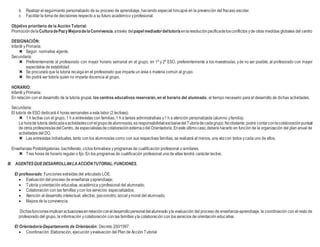 b. Realizar el seguimiento personalizado de su proceso de aprendizaje, haciendo especial hincapié en la prevención del fracaso escolar.
c. Facilitar la toma de decisiones respecto a su futuro académico yprofesional.
Objetivo prioritario de la Acción Tutorial:
Promocióndela CulturadePazy MejoradelaConvivencia,através del papel mediadordeltutor/a enlaresoluciónpacíficadelosconflictos yde otras medidas globales del centro
DESIGNACIÓN:
Infantil y Primaria:
 Según normativa vigente.
Secundaria:
 Preferentemente al profesorado con mayor horario semanal en el grupo, en 1º y 2º ESO, preferentemente a los maestros/as, yde no ser posible, al profesorado con mayor
expectativa de estabilidad.
 Se procurará que la tutoría recaiga en el profesorado que imparta un área o materia común al grupo.
 No podrá ser tutor/a quien no imparta docencia al grupo.
HORARIO:
Infantil y Primaria:
En relación con el desarrollo de la tutoría grupal, los centros educativos reservarán, en el horario del alumnado, el tiempo necesario para el desarrollo de dichas actividades.
Secundaria:
El tutor/a de ESO dedicará 4 horas semanales a esta labor (2 lectivas):
 1 h lectiva con el grupo, 1 h a entrevistas con familias, 1 h a tareas administrativas y1 h a atención personalizada (alumno yfamilia).
La horade tutoría dedicadaaactividadesconelgrupodealumnos/as,es responsabilidadexclusivadelTutor/adecadagrupo.Noobstante, podrá contarconlacolaboraciónpuntual
de otros profesores/asdelCentro, de especialistasdecolaboraciónexternaodelOrientador/a. Eneste últimocaso,deberá hacerlo en función de la organización del plan anual de
actividades del DO.
 Las entrevistas individuales, tanto con los alumnos/as como con sus respectivas familias, se realizará al menos, una vezcon todos ycada uno de ellos.
Enseñanzas Postobligatorias: bachillerato, ciclos formativos yprogramas de cualificación profesional o similares.
 Tres horas de horario regular o fijo. En los programas de cualificación profesional una de ellas tendrá carácter lectivo.
III. AGENTESQUEDESARROLLANLAACCIÓNTUTORIAL:FUNCIONES.
El profesorado: Funciones extraídas del articulado LOE.
 Evaluación del proceso de enseñanza yaprendizaje;
 Tutoría yorientación educativa, académica yprofesional del alumnado;
 Colaboración con las famillas ycon los servicios especializados;
 Atención al desarrollo intelectual, afectivo, psicomotriz, social ymoral del alumnado;
 Mejora de la convivencia.
Dichasfuncionesimplicanactuacionesenrelaciónconeldesarrollopersonal delalumnado yla evaluación del proceso de enseñanza-aprendizaje, la coordinación con el resto de
profesorado del grupo, la información ycolaboración con las famillas yla colaboración con los servicios de orientación educativa.
El Orientador/a-Departamento de Orientación: Decreto 200/1997.
 Coordinación: Elaboración, ejecución yevaluación del Plan de Acción Tutorial
 