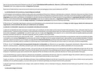 Seis son losprincipiosbásicosdelaOrientaciónyla AcciónTutorial: Individualización/Personalización, Atención a la Diversidad, Integración/Inserción Social, Coordinación,
Transición entre ciclos yetapas educativas, e Integración Curricular
Examinemos brevemente las consecuencias que los anteriores principios psicopedagógicos tienen para la elaboración del POAT.
La individualización delaenseñanzayel aprendizajepersonalizado.
La personalizacióndelaenseñanzaconllevaunaadecuaciónalascaracterísticas del alumno/a, individual ycolectivamente considerado, implicando actuaciones que deben incluirse
tanto en el POAT comoenlaProgramacióndeactividadesdeorientaciónytutoría del profesorado(programacióndetutoría). Entreestas actuacionessedestacanaquellasdirigidasaun
diagnóstico precisodelascaracterísticasynecesidadesdecadaalumno/aparaqueadquieranlascompetenciasbásicascorrespondientes,la organización delcentro y del aula que
favorezca unclimarelacional favorable,el fomento del aprendizaje através deuna motivaciónadecuada,unseguimiento continuo del progreso de los alumnos/as, la construcción
colaborativa del conocimiento a través del trabajo cooperativo yla evaluación continuada del proceso de enseñanza-aprendizaje.
El Plande AcciónTutorialdebe estardirigidoacada alumno/aindividualmente,perosudesarrollodebe fundamentarse en el trabajo con todo el grupo, dentro de la estructura de
organización y funcionamiento del centro y en colaboración con la familia.
La atención a la diversidad: respuesta a las necesidades educativas del alumnado.
La atenciónaladiversidad denuestro alumnadono puede obviar que la orientación yla tutoría deben ser funciones eminentemente preventivas, es decir, anticiparse antes de que los
problemassurjan.Yhacerlodemaneracoherenteycontinuadadesdeelmásprofundoconocimientodelalumnado,desuhistoriapersonaly familiar,medianteun conjunto diversificado
de recursos y estrategias. La prevención no es útil en ningún caso sin un adecuado diagnóstico de la situación y sin un conocimiento exacto de aquellos aspectos personales,
familiares yescolares que favorecen o dificultan el desarrollo personal yacadémico de los alumnos/as.
En los instrumentosdeplanificacióninstitucional (PEC,POAT,…) deberánestablecerselosmecanismosnecesariosparafacilitarunarespuestaadecuadaalasnecesidadeseducativas,
comenzando por la necesaria flexibilidad de los elementos del currículo, que deben permitir los ajustes necesarios para ir adecuándolos a las necesidades detectadas. El enfoque
preventivo, propiode laorientaciónyaccióntutorial,aconsejaademásla intervencióntemprana,prioritariaenEducaciónInfantilyprimerciclode Educación Primaria. La estimulación
precozserá la forma de paliar yevitar la consolidación de serias lagunas en el aprendizaje yen el desarrollo de los alumnos/as yun medio para compensar desigualdades.
El Plande AcciónTutorial debeincluir los mecanismos de atención a la diversidad, (por diferencia en sus capacidades; discapacidad, sobredotación, diferencia étnica, religión,
situación o vivencia personal...) suficientes ynecesarios para cubrir las necesidades específicas de cada alumno/a yutilizar la diversidad como recurso educativo.
En cadauna de nuestras aulas, en cualquier momento, a la suma de cada uno de nuestros alumnos/as con sus características peculiares se añade además algún otro niño y/o niña
cuyas peculiaridadesdestacansobreéstas.Porquetienemásdificultadesobienporquetienemás posibilidadesquelos demás en algunos aspectos. Que esta circunstancia sirva para
enriquecer o empobrecer al grupo aula yla vida del centro, depende del Plan de Orientación del centro ysobre todo de la Acción Tutorial, que se ejerza en ese grupo.
La accióntutorial tieneque suponer,laatención individual a las necesidades ycaracterísticas del alumno/a, a favor de su desarrollo integral. Pero también la atención al grupo al que
pertenezca, para posibilitar la inclusión del individuo en el mismo yel enriquecimiento de éste con esa inclusión.
Cuando una alumna o un alumno tiene dificultades particulares o tiene posibilidades distintas de las del resto, el grupo tiene que ser para él o ella un ámbito cercano que le permita
mostrarse como es ysentirse aceptado y, a su vez, él tiene que ser una fuente de aprendizaje yde enriquecimiento de todos ypara todos.
La AcciónTutorial hacia ladiversidad, ha de conseguir, tanto, la atención individual como la dinamización del grupo, utilizando las herramientas que nos permitan conocer y valorar
esa diversidad.
La educación integral einclusiva.
 