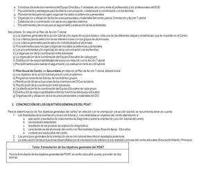 e. CoordinaciónentrelosmiembrosdelEquipoDirectivoy Tutores/as,así comoentreelprofesoradoy los profesionalesdelEOE
f. Procedimientoyestrategiasparafacilitarlacomunicación,colaboraciónycoordinaciónconlasfamilias
g. Procedimientospararecogeryorganizar losdatos académicosypersonales
h. Organizaciónyutilizacióndelosrecursospersonalesymaterialesdelcentroparala OrientaciónyAcciónTutorial
i. Colaboraciónycoordinaciónconserviciosyagentes externos
j. Procedimientosytécnicasparaelseguimientoyevaluacióndelasactividades
Secundaria: En relación al Plan de Acción Tutorial
a) Los objetivos generalesdelaaccióntutorialylos específicosparatodasy cadaunade lasdiferentes etapasy enseñanzas quese impartanenelCentro
b) Los criteriosparalaseleccióndelasintervencionesconlosgruposdealumnos/as
c)Los criteriosgeneralesparalaatenciónindividualizadaalalumnado
d) Procedimientospararecogeryorganizar losdatos académicosypersonales
e) Los procedimientosyla organizacióndelacomunicaciónconlasfamilias
f) Laorganizacióndelacoordinaciónentretutores/as
g) La organizacióndelacoordinacióndelEquipoEducativodecadagrupo
h) DistribuciónderesponsabilidadesdelequipoenrelaciónconlaAcciónTutorial
i) Procedimientospararealizarelseguimientoy la evaluacióndelaaccióntutorial
El Plan Anual deCentro,enSecundaria,enrelaciónalPlandeAcciónTutorial,deberáincluir:
a) Los objetivos dela accióntutorialparaelcursoacadémico.
b) Programacionesdelastutorías de losdistintos grupos.
c)PlanificacióndelasactuacionesdelosmiembrosdelDO enlatutoría.
d) Planificacióndelacoordinaciónentretutores/as.
e) La planificacióndelacoordinacióndelEquipoEducativodecadagrupo.
f) Distribuciónderesponsabilidadesentrelosmiembrosdelequipoeducativo
g) OrganizaciónyutilizacióndelosrecursospersonalesymaterialesdelDO.
2. CONCRECCIÓNDELOSOBJETIVOSGENERALESDEL POAT:
Para la determinación de "los objetivos generales del centro" en relación con la orientación yla acción tutorial, se recomienda tener en cuenta:
1. Las finalidadesdelaorientaciónylaaccióntutorial(), concretándolasenobjetivosdel centroatendiendo a:
a. aplicaciónyresultadosde instrumentosdediagnósticosobrelaorientaciónyacción tutorialdelcentro;
b. necesidadesdetectadas;
c. resultadosde laspruebasde evaluacióndiagnóstica;
d. característicasdelalumnadodelcentroconNecesidadesEspecíficasdeApoyo Educativo;
e. contextosocioeducativodelcentro.
2. Los principiosgeneralesdelaorientaciónyla accióntutorialdescritosenapartadosanteriores.
3. La adecuacióndelasactuacionesdesarrolladasporelorientador/adereferenciaala realidadconcretadelcentroeducativo(EducaciónInfantily Primaria).
Tarea: Formulación de los objetivos generales del POAT
ParalaformulacióndelosobjetivosgeneralesdelPOAT,elcentro educativo puede proceder de dos
formas:
 
