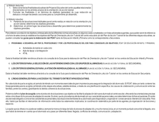 a) Método deductivo:
1. SeleccionardelasfinalidadeseducativasdelProyectoEducativodelcentroaquellasrelacionadas
directamente con los ámbitos propios de la orientación yla acción tutorial.
2. Formular las finalidades () en términos de objetivos (generales) de cuya redacción se
deduzca o incluyan las tareas o acciones para su cumplimiento y/o desarrollo.
b) Método inductivo:
1- Partiendode lasactuacioneshabitualesqueelcentrorealiza,en relaciónconla orientación yla
acción tutorial, determinar los objetivos generales.
2- Determinar, en primer lugar, las actuaciones a desarrollar para determinar posteriormente los
objetivos generales.
Paraobtenerunarelacióndeobjetivos,entresacadosdelasdiferentesnormaseducativas,enalgunoscasoscompletadosconlistasadicionalessugeridas,quepuedenservirdereferencia
a lahora deseleccionary/o establecerlosobjetivosdelPlandeOrientaciónyAcciónTutorial del centro educativo y/o del Plan de Acción Tutorial de las diferentes etapas educativas, se
pueden consultar las guías para la elaboración del POAT tanto de Educación Infantil yPrimaria como la correspondiente a Secundaria.
3. PROGRAMAS A DESARROLLAR POR EL PROFESORADO Y POR LOS PROFESIONALES DEL EOE PARA CONSEGUIR LOS OBJETIVOS (POAT DE EDUCACIÓN INFANTIL Y PRIMARIA)
 Actividades de tutoría en cadaciclo
 Aula de Apoyo a laIntegración
 ATAL
Dada la finalidad del taller remitimos al lector a la consulta de la Guía para la elaboración del Plan de Orientación yAcción Tutorial en los centros de Educación Infantil yPrimaria.
4. LOSCRITERIOSPARALASELECCIÓNDELASINTERVENCIONESCONLOSGRUPOSDEALUMNOS/AS(PLAN DE ACCIÓN TUTORIAL DE SECUNDARIA)
5. LOSCRITERIOSGENERALESPARALAATENCIÓN INDIVIDUALIZADAAL ALUMNADO (PLAN DE ACCIÓN TUTORIAL DE SECUNDARIA)
Dada la finalidad del taller remitimos al lector/a a la consulta de la Guía para la elaboración del Plan de Orientación yAcción Tutorial en los centros de Educación Secundaria.
6. LÍNEASGENERALESPARALAACOGIDAYEL TRÁNSITO ENTREETAPASEDUCATIVAS.
No cabeduda dequela acogidayel periododetránsito sonmomentosesencialesdegranimportanciaparaasegurarlaintegracióndel alumnado. El POAT debe por tanto contener las
líneasgeneralesparala acogidayeltránsito entre etapas educativas, estableciéndose, a través de una planificación específica, los cauces de colaboración ycomunicación entre las
famillas yentre los centros, garantizando la debida coherencia de actuaciones.
Podemosdefinirel plan deacogida comoelprotocolodeactuacionescuyoobjetivo es facilitarlaadaptacióndelnuevoalumnadoalcentroescolar,ofreciendolasorientacionesprecisas
sobrecómollevardichoprocesodeadaptaciónescolar.Esobvio quela procedenciadelalumnadoy/o sus característicaspersonalesysocialesdeterminan dichasactuaciones.Elcentro
escolarestáobligadoaconocerlascaracterísticaspersonalesylassituacionesfamiliaresdesualumnadoparadiagnosticar yorganizaren consecuenciala intervención educativa. Para
ello, habrá que facilitar el intercambio de información entre todos los estamentos implicados, la coordinación sistemática por parte de los agentes yla organización de funciones y
espacios.
La ayuda quese ofrezca no puedeser estática,siemprelamismaalolargode todo el procesodeadaptación,ymuchomenosúnica,enunmomentopuntualcomoelde la llegada, sino
que habrá de tenerse en cuenta que el alumnado va a pasar por diferentes fases: llegada, conflictos de entrada, comunicación yadaptación.
 