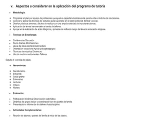 v. Aspectos a considerar en la aplicación del programa de tutoría
 Metodología:
 Programar el plan por equipo de profesores que ayude a capacitar al adolescente para la vida en la toma de decisiones..
 Conocer y aplicar las técnicas de estudios para superarse en el plano personal, familiar y social.
 Diseñar prácticas amenas y fáciles de realizar con una amplia variedad de importantes temas.
 Aplicación de temas transversales a través de talleres.
 Apoyar en la realización de actos litúrgicos y jornadas de reflexión cargo del área de educación religiosa.
 Técnicas de Enseñanzas:
 Conferencias Discusión
 Socio dramas Informaciones
 Lluvia de ideas Comprensión lectora
 Orientación vocacional Apoyo psicopedagógico
 Técnicas de estudios Dinámicas
 Uso de medios audiovisuales Talleres
Estudio ó vivencia de casos
 Herramientas:
 Cuestionarios
 Encuesta
 Socio grama
 Entrevistas
 Lecturas
 Videos
 Afiches
 Evaluación:
 Participación dinámica Observación sistemática
 Dinámica de grupo Apoyo y coordinación con los padres de familia
 Presentación e informe de los talleres Autodisciplina
 Actividades Complementarias:
 Reunión de tutores y padres de familia al inicio de las clases.
 