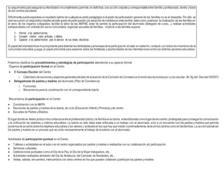 su seguimientoparaasegurarsuefectividadoincumplimientoypermite,endefinitiva,una acciónconjuntaycorresponsableentre familla yprofesorado, dentro yfuera
de los centros escolares.
Difícilmentepuedeesperarseunresultadoóptimodecualquieracuerdopedagógicosielgradodeparticipación general de las famillas no es el deseable. Por ello, se
precisaapriori undiagnósticoobjetivodeeste gradodeparticipaciónyla adopcióndemedidasenestesentido,talescomo potenciar laimplicación de las famillas en
el seno de los órganos colegiados, facilitar la labor de las AMPAS, dotar de sentido la participación del alumnado (delegado de curso,...), realizar actividades
extraescolares con orientación socio-comunitaria, organizar escuelas de famillas... implicar a las famillas supone:
1- Informar a los padres/madres,
2- Compartir criterios sobre actitudes y hábitos.
3- Capacitar a los padres/madres para el ejercicio de sus tareas educativas.
El papeldel orientador/aesmuyimportanteparadetectarlasdebilidadesyamenazasdelaparticipación al estar en estrecho contacto con todos los miembros de la
comunidad educativa yjuega un papel primordial para asesorar sobre las fortalezas yoportunidades de las interrelaciones entre los distintos sectores educativos.
Podemos clasificar los procedimientos y estrategias de participación atendiendo a su aspecto formal:
Órganos de participación formal en el Centro
 El Consejo Escolar del Centro
o CalendariodereunionesyaspectosgeneralesdelplandeactuacióndelaComisióndeConvivencia(mínimodosreunionespor curso escolar. Art. 8g del Decreto19/2007)
 Delegados/as de padres y madres del alumnado (Plan de Convivencia)
o Funciones
o Mecanismos para la coordinación con el correspondiente tutor/a
Mecanismos de participación en el Centro
 Coordinación con la AMPA.
 Reuniones de padres ymadres de la tutoría, de ciclo (Educación Infantil yPrimaria) yde centro.
 Escuelas de Padres yMadres.
El lugardondese debenproducirloscontactosentreelprofesoradotutor/a y la familiaes la tutoría, entendidaéstacomolugardeencuentro,privilegiadoparaconseguirlacomunicación
y la unificación de objetivos y criterios educativos. La tutoría no sólo debe estar enfocada a un trabajo con el alumnado, sino a un encuentro con los padres ymadres que permita
ponernosdeacuerdosobrelosobjetivos educativosy los valores y actitudesenlos quehay queinsistir coordinadamente,tantoenloscentroscomoenlasfamilias.La accióntutorialcon
los padres ymadres es un proceso que va unido necesariamente al trabajo de la tutoría con el alumnado.
Actividades de participación puntual en el Centro.
 Talleres o actividades en el aula o en el centro organizados por padres ymadres o realizados con su colaboración y/o participación.
 Semanas culturales.
 Celebraciones puntuales como el Día de la Paz, el Día de la Mujer trabajadora, etc.,
 Actividades realizadas alrededor del Día de Andalucía, del Carnaval, de Navidades, etc.,
 Visitas, salidas, encuentros, intercambios con otros centros en los que pueden colaborar yparticipar los padres ymadres.
 