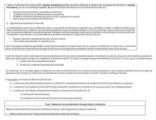 y sobre el rendimiento de los alumnos/as), medidas orientadoras (adoptar decisiones destinadas a satisfacer las necesidades del alumnado), y medidas
motivadoras (uso de una metodología adaptada). Algunas de las tareas implicadas en el conocimiento del alumnado son:
• Recoger información sobre las características del alumno/a.
• Contrastar la información de diferentes fuentes yprocedencias.
• Sintetizar la información disponible para tener una visión coherente de su persona.
• Sacar consecuencias prácticas de la información.
b) Seguimiento personalizado del alumnado:
La individualización supone que el profesorado realice un seguimiento del alumno/a a lo largo del curso ayudándole a analizar yresolver los problemas que
puedansurgirtantodetipo académicocomopersonalode integración.Estacercaníallevaráaltutor/a a conocerycomprender mejor a su alumnado yle permitirá
quesu respuestaeducativasealomásadecuadaposible.Esteseguimientodebeorganizarseyplanificarse,encontrandomomentosclavesenlostiemposdedicados
a la evaluación, especialmente a la formativa. Algunas de las tareas implicadas en el seguimiento del alumnado son:
• Registrar información relevante del alumno/a de forma continua.
• Comunicarse personalmente con cierta frecuencia.
Valorarlosprogresosacadémicosypersonalesen breves lapsos temporales yaconsejar al alumno/a. En ocasiones el profesorado no dispone de un conocimiento
preciso de las técnicas e instrumentos de recogida de información, se aconseja pues al orientador/a facilitar un asesoramiento sobre dichos recursos.
El plande orientaciónytutoría deberespondera lasnecesidadesdelcentroyen consecuenciadebeevaluarse,comprobando el grado de consecución de los objetivos propuestos yla
adecuacióndelosprogramasalplanmarcoestablecido.NuevamenteseráelETCPelórganoencargadodelseguimientodelPlande Orientación yTutoría, para lo cual deberá evaluar:
1- Laadecuacióndelasprogramacionesalplan.
2- El gradodecumplimientoydesarrollodelasactividades.
De conformidad con la normativa vigente, la evaluación se incluirá en la Memoria final como consecuencia de la autoevaluación que se realiza anualmente, donde se recogerá las
valoraciones sobre el grado de cumplimiento yla idoneidad del conjunto de actuaciones relacionadas con la OAT, incluidas en el Proyecto Educativo.
En secundaria, se incluirá en la Memoria Final de Curso:
a) La valoración de los tutores/as sobre el grado de cumplimiento e idoneidad de las actuaciones programadas para la acción tutorial con sus grupos.
b) La valoración de los distintos miembros del DO sobre el desarrollo e idoneidad de la planificación de sus actuaciones en las actividades de tutoría.
c) La valoración de la Jefatura de Estudios sobre el grado de cumplimiento de la planificación de:
- La coordinación entre los tutores/as.
- La coordinación entre los miembros de cada uno de los equipos educativos.
Tarea: Determinar los procedimientos de seguimiento y evaluación
Algunos de losprocedimientosquepuedenplanificarseparallevara caboelseguimientoyevaluaciónpueden ser:
• AnálisiscontinuodelaAcciónTutorial,atravésdelasdiferentesreunionesdecoordinación.
 