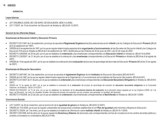 VI. ANEXOS
NORMATIVA:
Leyes básicas
 LEY ORGÁNICA 2/2006, DE 3 DE MAYO, DE EDUCACIÓN. (BOE 4-5-2006)
 LEY 17/2007, de 10 de diciembre, de Educación de Andalucía. (BOJA26-12-2007)
General de las diferentes Etapas
Enseñanzas de Educación Infantil y Educación Primaria
 DECRETO 201/1997,de3 de septiembre,porelque se apruebael Reglamento OrgánicodelasEscuelasdeeducación Infantil yde los Colegios de Educación Primaria (BOJA
de 6 de septiembre de 1997).
 ORDENde 9 deseptiembrede1997,por la quese regulandeterminadosaspectosdela organización y funcionamiento de las Escuelas de Educación Infantil ylos Colegios de
Educación Primaria en Andalucía (BOJAde 9 de septiembre de 1997). Modificada por las Órdenes de 20 de junio de 2001 yde 26 de mayo de 2003.
 DECRETO 428/2008, de 29 de julio, por el que se establece la ordenación ylas enseñanzas correspondientes a la Educación Infantil en Andalucía. (BOJA19-8-2008)
 DECRETO 230/2007, de 31 de julio, por el que se establece la ordenación ylas enseñanzas correspondientes a la Educación Primaria en Andalucía (BOJAde 8 de agosto de
2007).
 ORDENde 10de agostode 2007, porla que se establecelaordenacióndela evaluación delprocesodeaprendizajedelalumnadodeEducación Primaria (BOJAde 23 de agosto
de 2007).
Enseñanzas de Educación Secundaria
 DECRETO 200/1997, de 3 de septiembre, por el que se aprueba el reglamento Orgánico de los Institutos de Educación Secundaria (BOJA6-9-97)
 ORDEN de 9-9-1997 por la que se regulan determinados aspectos de la Organización yFuncionamiento de los Institutos de Educación Secundaria. (BOJA9-9-97)
 DECRETO 231/2007,de31 dejulio,por el quese establecela ordenación ylas enseñanzascorrespondientesala Educación Secundaria Obligatoria en Andalucía. (BOJA8-8-
2007)
 ORDEN de 10 de agosto de 2007, por la que se establece la ordenación de la evaluación del proceso de aprendizaje del aumnado de educación secundaria obligatoria en la Comunidad
Autónoma de Andalucía. (BOJA 23-8-2007)
 ORDEN ECI/1845/2007, de 19 de junio, por la que se establecen los elementos de los documentos básicos de evaluación de la educación básica regulada por la Ley Orgánica 2/2006, de 3 de
mayo, de Educación, así como los requisitos formales derivados del proceso de evaluación que son precisos para garantizar la movilidad del alumnado.
 DECRETO 416/2008, de 22 de julio, por el que se establece la ordenación ylas enseñanzas correspondientes al Bachillerato en Andalucía. (BOJA28-7-2008)
Convivencia Escolar
 LEY 12/2007, de 26 de noviembre, para la promoción de la igualdad de género en Andalucía. (BOJA18-12-2007)
 ORDEN de 15-5-2006, por la que se regulan ydesarrollan las actuaciones ymedidas establecidas en el I Plan de Igualdad entre Hombres yMujeres en Educación.
 DECRETO 3/2004, de 7 de enero, por el que se establece el sistema de información sobre maltrato infantil de Andalucía. (BOJA16-1-2004)
 DECRETO 85/1999,de6de abril,por el quese regulanlosDerechosy Deberes del alumnado ylas correspondientes normas de convivencia en los centros docentes públicos y
privados concertados no universitarios (BOJA24-4-99)
 
