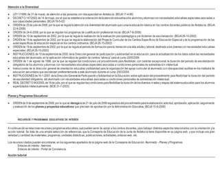 Atención a la Diversidad
 LEY 1/1999, de 31 de marzo, de atención a las personas con discapacidad en Andalucía. (BOJA17-4-99)
 DECRETO 147/2002,de14 demayo, por el quese establecelaordenacióndelaatencióneducativaalos alumnosyalumnasconnecesidades educativas especiales asociadas a
sus capacidades personales. (BOJA18-5-02)
 ORDENde 25de juliode2008, por laque se regulalaatenciónala diversidaddel alumnadoquecursalaeducación básica en los centros docentes públicos de Andalucía. (BOJA
22-8-2008)
 ORDEN de 24-6-2008, por la que se regulan los programas de cualificación profesional inicial. (BOJA7-8-2008)
 ORDEN de 19 de septiembre de 2002, por la que se regula la realización de la evaluación psicopedagógica yel dictamen de escolarización. (BOJA26-10-2002)
 ORDENde 19de septiembre de 2002, por la que se regula la elaboración del Proyecto Curricular de los Centros Específicos de Educación Especial yde la programación de las
aulas específicas de educación especial en los centros ordinarios. (BOJA26-10-2002)
 ORDENde 19de septiembrede2002,por laque se regulaelperiodode formaciónparala transiciónalavida adultay laboral,destinadoalos jóvenesconnecesidades educativas
especiales. (BOJA26-10-2002)
 INSTRUCCIONES,de15deseptiembrede2005, dela Direccióngeneral de participación ysolidaridad en la educación, para la actualización de los datos sobre las necesidades
educativas del alumnado, en la aplicación informática de gestión de centros “séneca” para el curso 2005/2006
 ORDEN de 1 de agosto de 1996, por la que se regulan las condiciones yel procedimiento para flexibilizar, con carácter excepcional, la duración del periodo de escolarización
obligatoria de los alumnos yalumnas con necesidades educativas especiales asociadas a condiciones personales de sobredotación intelectual.
 Instrucciones de la dirección general de orientación educativa ysolidaridad para la organización del apoyo curricular al alumnado con discapacidad auditiva en los institutos de
educación secundaria que escolarizan preferentemente a este alumnado durante el curso 2003/2004.
 INSTRUCCIONESde16-1-2007,delaDirecciónGeneraldeParticipaciónySolidaridadenlaEducación,sobreaplicacióndelprocedimiento para flexibilizar la duración del período
de escolaridad obligatoria, del alumnado con necesidades educativas asociadas a condiciones personales de sobredotación intelectual.
 REAL DECRETO 943/2003,de18de julio,por el quese regulanlascondicionesparaflexibilizarladuracióndelosdiversos nivelesy etapas delsistemaeducativo para los alumnos
superdotados intelectualmente. (BOE 31-7-2003)
Planes y Programas Educativos
 ORDENde 9 deseptiembrede2008,por la quese derogalade21 de juliode2006reguladoradelprocedimientoparalaelaboración,solicitud,aprobación,aplicación,seguimiento
y evaluación de los planes y proyectos educativos que precisen de aprobación por la Administración Educativa. (BOJA15-9-2008)
RECURSOS Y PROGRAMAS EDUCATIVOS DE INTERÉS
A continuaciónserelacionanrecursosyprogramaseducativos,quepuedenservir de apoyo a loscentros docentes, para trabajar distintos aspectos relacionados con la orientación yla
acción tutorial. Se trata de una amplia selección de referencias, que la Consejería de Educación de la Junta de Andalucía tiene disponible en su página web, yque incluye una gran
variedad y cantidad de materiales, programas, unidades didácticas, publicaciones, actividades, enlaces web, etc.
Los recursos citados pueden encontrarse, en los siguientes apartados de la página web de la Consejería de Educación: Alumnado - Planes yProgramas.
Enlaces de interés - Averroes.
Enlaces de interés - Portal de Convivencia.
Acción tutorial
 