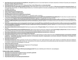  http://www.cfnavarra.pnte.es/publicaciones/pdf/orien_educ.pdf Esta web de la Comunidad Autónoma de Navarra desarrolla la Orientación Educativa para las etapas de
Educación Infantil y Educación Primaria.
 http://www.edualter.org/ Red de Recursos En Educación Para La Paz, El Desarrollo y La Interculturalidad
 http://www.educaguia.com/Zonas/Recursos/Recursos.htm PáginaelaboradaporJoséLuisGarcíaCastro. Nos ofreceun Plan deacción tutorial en educación primaria que
está organizado por trimestres, con diferentes bloques temáticos y un numeroso repertorio de recursos y actividades para poder desarrollarlas en el ámbito de la tutoría. Muy
completa e interesante.
 http://www.educared.net/
 www.entrepasillosyaulas.blogspot.com/
 www.geocites.com/educaenvalores/salud/
 http://www.gobiernodecanarias.org/educacion/usr/lujose/
 http://intercentres.cult.gva.es/cervantesbunyol/Index.html C.P. CERVANTES, BUÑOL (VALENCIA)
 http://www.juntadeandalucia.es/averroes/impe/web/portadaEntidad?pag=/contenidos/B/ProfesoradoEnRed/OrientacionEducativa/ En este enlace se puede acceder a las
conclusiones del I Congreso Internacional de Orientación Educativa, celebrado en Granada del 4 al 6 de junio de 2007.
 http://www.juntadeandalucia.es/averroes/html/portal/com/bin/contenidos/B/ProfesoradoEnRed/OrientacionEducativa/Seccion/Recursos/Publicaciones/1203582478152_
wysiwyg_poatlibroweb.pdfGuíaparalaelaboración del Plan de Orientación y Acción Tutorial en los Institutos de Educación Secundaria en la Comunidad Autónoma de
Andalucía.
 http://www.juntadeandalucia.es/averroes/impe/web/contenido?pag=/contenidos/B/ProfesoradoEnRed/OrientacionEducativa/Seccion/Recursos/presentacionguiaPOATin
fantilprimaria&idMenu=mE3&idSeccion=27391 Guía para la elaboración del Plan de Orientación y Acción Tutorial en los centros de Educación Infantil yPrimaria en la
Comunidad Autónoma de Andalucía.
 http://www.juntadeandalucia.es/averroes.htm Desde aquí se puede acceder al Proyecto Gades, Plan de Orientación yAcción Tutorial para Educación Infantil yEducación
Primaria.
 http://www.juntadeandalucia.es/averroes/bibliotecaescolar Página donde podéis encontrar gran cantidad de material para trabajar cualquier área (incluidas convivencia y
accióntutorial)yparaque el alumnadolautilicecomoherramientadeconsultaytrabajodel currículo(muyútilen centros TIC).
 http://www.juntadeandalucia.es/averroes/menendezypelayo/actividadestic/webtematica/coeducacion_tolerancia/
 http://www.juntadeandalucia.es/averroes/colegioandalucia/pat.html
 http://www.orientaeduc.com Enesta webde LuisBarriocanal,orientadorenunIES de Burgos nosofreceinformaciónsobre: orientacióneducativa,acción tutorial,orientación
académica, necesidades educativas especiales, atención a la diversidad, educación compensatoria, convivencia, educación intercultural, Tecnologías de la
Información y la Comunicación (TIC).
 http://www.orientaline.com/
 http://www.orientared.com Ofrece numerosos recursos para la orientación en la red. Facilita información sobre: tutoría, atención a la diversidad, evaluación, legislación,
necesidadeseducativasespeciales(NEE),artículos,etc.Tieneademásunforo abiertoa la participacióndelosprofesionalesqueestánrelacionadosconlaeducación en general y
la orientación e intervención psicopedagógica, en particular.
 www.profes.net/recursos2.asp.
 www.psicopedagogia-aragon.com Asociación Aragonesa de Psicopedagogía
 http://www.psicologoescolar.com/index.htm
 http://www.respublicae.net/
 http://roble.pntic.mec.es/%7Eagarci19/intervpsicopedagogica.html Recursos materiales para la intervención psicopedagógica
PÁGINAS WEBs SOBRE CONVIVENCIA
 http://www.cnice.mecd.es/recursos2/convivencia_escolar/4_ayuda.htm
 http://www.concejoeducativo.org/3con_con.htm
 http://www.cruzrojajuventud.org
 http://www.educastur.princast.es/proyectos/mediacion/
 