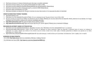  http://www.omerique.net (enlaces interesantes para descargar yconsultar materiales)
 http://www.omerique.net/uda (ACurriculares Individualizadas de CCSS yCCNN
 http://www.omerique.net/twiki/bin/view/Main/MaterialesMatematicasDiversidadESO (Matemáticas)
 http://www.matematicas.profes.net/apieaula2.asp?id_contenido=46584 (Matemáticas)
 http://www.catedu.es/materialesccss/ CCSS
 http://www.orientared.com/atendiv.htm Recoge numerosos recursos relacionados con la respuesta educativa a la diversidad.
ORIENTACIONES PARA PADRES Y MADRES
 http://www.solohijos.com/
 http://www.cnice.mec.es/padres/ Escuela de Padres. CD con los materiales de la web "Escuela de Padres" del año 2002 al 2006.
 http://www.parenting-ed.org/spanish.htm Folletos de información para los Padres. Biblioteca de recursos sobre temas de desarrollo infantil, prevención de accidentes en el hogar,
estrategias para la disciplina, problemas de conducta yestrategias generales.
 http://www.cyberpadres.com/ Recursos de interés para los padres ymadres
 http://www.educacionfamiliar.org/ Página de Enrique SánchezyMª Carmen Aguilar (Profesora de la Universidad de Málaga)
RECURSOS EN INTERNET SOBRE LECTOESCRITURA
 http://www.cnice.mec.es/profesores/orientacion_educativa/ Contraseña y Ales II http://www.cnice.mec.es/paula/ales2/ Ales II ir a la aplicación
 http://www.educasites.net/primaria.htm FONDO LECTOR Programa de estimulación de lectura comprensiva. Página que desarrolla la comprensión lectora en alumnos con problemas de
comprensión en la lectura. Indicada para alumnos de los primeros cursos de primaria. Consta de dos niveles: básico e intermedio graduándose la dificultad de los ejercicios en los mismos.
Desarrollada por D. Mariano Vindel.
 http://centros.edu.xunta.es/ceipdefrions/descarga/lectoese.htm Aquí podéis descargar un montón de fichas para el aprendizaje de la lectoescritura tanto en gallego como en español
BÚSQUEDA DE BIBLIOGRAFÍA
- En la UMA: http://www.uma.es Servicios universitarios, Biblioteca, Catálogo General
- En el MinisteriodeCulturaISBN: http://www.mcu.es/comun/bases/isbn/ISBN.html.
 
