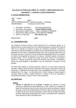 PLAN ANUAL DE TRABAJO DEL COMITÉ DE TUTORÍA Y ORIENTACIÓN EDUCATIVA,
CONVIVENCIA Y DISCIPLINA ESCOLAR DEMOCRÀTICA
I.-DATOS INFORMATIVOS:
DRE : Ancash
UGEL : Casma
INSTITUCIÓN EDUCATIVA: José María Arguedas - Cachipampa
RESPONSABLES : Presidenta del Comité TOE:
Coordinador de Primaria : Juan José Solís Quinteros
Coordinador de Secundaria : Anselmo BEDON CHAVEZ
Representante CDED Primaria : Angélica JARAMILLO FIGUEROA
Representante CDED Secundaria: Silvano BENITES HERRERA
Auxiliar de Educación : Pérez Morales Susy
AÑO LECTIVO : 2014
II.- FUNDAMENTACIÓN:
Los problemas referidos afectan el buen desarrollo de la convivencia escolar en el
desarrollo de las acciones educativas. En tal sentido elaboramos el presente Plan Anual de
TOE con la finalidad de promover acciones de orientación, promoción, prevención y
formación de nuestros estudiantes en el desarrollo de las habilidades sociales y la práctica
permanente de los valores, comprometiendo para ello a todo los agentes educativos de la
institución, para que a través de la tutoría se desarrolle capacidades, hábitos y actitudes y
se enfatice los programas de educación vial, sexual y derechos humanos, convivencia y
disciplina escolar. Con la finalidad de la labor de la acción tutorial es la de promover,
favorecer y reforzar el desarrollo integral del educando como persona; orientándolo a
utilizar sus potencialidades y habilidades en pro de construirse un Proyecto de vida
personal.
Así mismo tiene también un carácter preventivo, razón por la cual la tutoría orienta sus
acciones a trabajar temas que lleven al educando varón y mujer a desarrollar factores de
protección y competencias adecuadas para actuar saludablemente frente a situaciones
problemáticas o de riesgo. La intervención de la tutoría trabaja de manera grupal o
individual cuando un alumno o alumna manifieste o exprese al tutor sus inquietudes y
necesidades personales, y cuando el Tutor lo crea conveniente.
III OBJETIVOS:
General:
Orientar el desarrollo de las actitudes y valores: que permitan al alumno
conocerse y desenvolverse adecuadamente en la vida. Dentro de un esquema de
desarrollo personal que implica un gran esfuerzo por parte del educando; requiere
del apoyo y orientación de personas que le brinden el espacio necesario para lograr
el desarrollo de sus actitudes y habilidades, en este caso de los padres de familia,
docentes, especialistas profesionales de la salud, y orientadores de la defensoría
de los derechos del niño y del adolescentes.
 