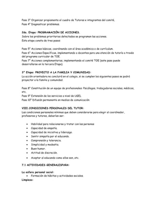 Paso 3° Organizar propiamente el cuadro de Tutores e integrantes del comité,
Paso 4° Diagnosticar problemas.
2da. Etapa: PROGRAMACIÓN DE ACCIONES.
Sobre los problemas prioritarios detectados se programan las acciones.
Esta etapa consta de tres pasos:
Paso 5° Acciones básicas, coordinando con el área académica o de currículum.
Paso 6° Acciones Específicas, implementando a docentes para una atención de tutoría a través
del programa curricular de TOE.
Paso 7° Acciones complementarias, implementando el comité TOE (este paso puede
desarrollarse en la tercera Etapa).
3° Etapa: PROYECTO A LA FAMILIA Y COMUNIDAD:
La acción orientadora no concluirá en el colegio, si se cumplen los siguientes pasos se podrá
proyectar a la familia y comunidad.
Paso 8° Constitución de un equipo de profesionales: Psicólogos, trabajadores sociales, médicos,
etc.
Paso 9° Extensión de los servicios a nivel de UGEL
Paso 10° Difusión permanente en medios de comunicación
VIII.CONDICIONES PERSONALES DEL TUTOR:
Las condiciones personales mínimas que deben considerarse para elegir al coordinador,
profesores y tutores, deberían ser:
Habilidad para relacionarse y tratar con las personas
Capacidad de empatía.
Capacidad de iniciativa y liderazgo.
Sentir simpatía por el educando.
Comprensión y tolerancia.
Simplicidad y modestia.
Buen humor.
Actitud de discreción.
Aceptar al educando como ellos son, etc.
7.1 ACTIVIDADES GENERALESPARA:
La esfera personal social:
Formación de hábitos y actividades sociales.
Limpieza:
 