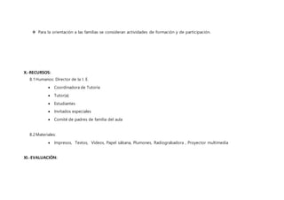  Para la orientación a las familias se consideran actividades de formación y de participación.
X.-RECURSOS:
8.1Humanos: Director de la I. E.
 Coordinadora de Tutoría
 Tutor(a)
 Estudiantes
 Invitados especiales
 Comité de padres de familia del aula
8.2Materiales:
 Impresos, Textos, Videos, Papel sábana, Plumones, Radiograbadora , Proyector multimedia
XI.-EVALUACIÓN:
 